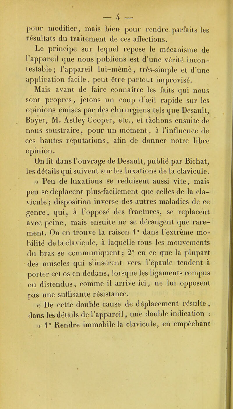 pour modifier, mais hieu pour icndrc parfaits les rdsultals du traitement de ces afFeclions. Le principe sur lequel repose le mécanisme de l’appareil que nous publions est d’une vérité incon- testable ; l’appareil lui-mémè, très-simple et d’une application facile, peut être partout improvisé. Mais avant de faire connaître les faits qui nous sont propres, jetons un coup d’œil rapide sur les opinions émises par des chirurgiens tels que Desault, Boyer, M. Astley Cooper, etc., et tâchons ensuite de nous soustraire, pour un moment, à l’influence de ces hautes réputations, afin de donner notre libre opinion. On lit dans l’ouvrage de Desault, publié par Bichat, les détails qui suivent sur les luxations de la clavicule. « Peu de luxations S€ réduisent aussi vite, mais peu se déplacent plus-facilement que celles de la cla- vicule ; disposition inverse des autres maladies de ce genre, qui, à l’opposé des fractures, se replacent avec peine, mais ensuite ne se dérangent que rare- ment. On en trouve la raison 1® dans l’extrême mo- bilité de la clavicule, à laquelle tous les mouvements du bras se communiquent ; 2° en ce que la plupart des muscles qui s’insèrent vers l’épaule tendent à porter cet os en dedans, lorsque les ligaments rompus ou distendus, comme il arrive ici, ne lui opposent pas une suflisante résistance. (( De cette double cause de déplacement résulte, dans les détails de l’appareil, une double indication : (( 1° Rendre immobile la clavicule, en empêchant