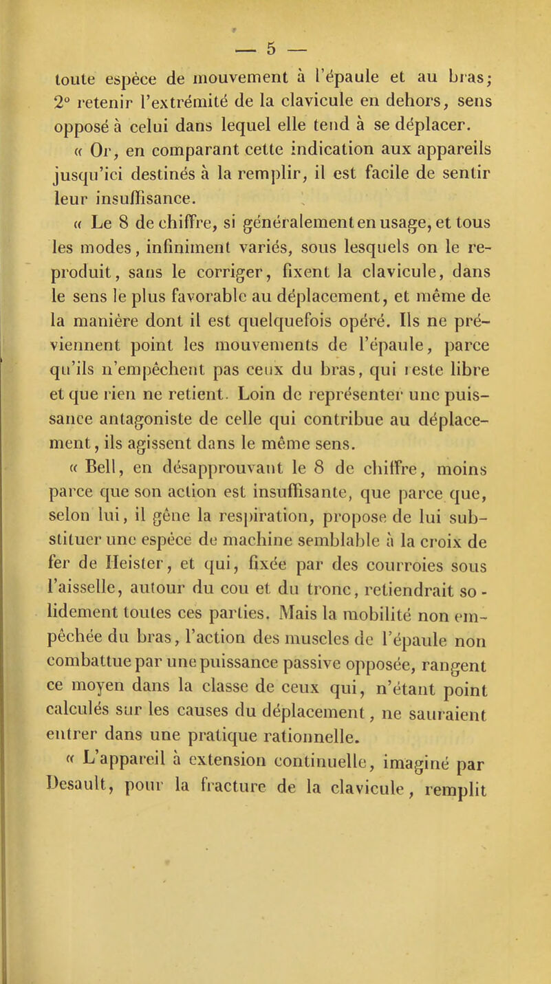 toute espèce de mouvement à l’ëpaule et au bras; 2“ retenir l’extrémité de la clavicule en dehors, sens opposé à celui dans lequel elle tend à se déplacer. (( Or, en comparant cette indication aux appareils jusqu’ici destinés à la remplir, il est facile de sentir leur insuffisance. « Le 8 déchiffré, si généralementenusage, et tous les modes, infiniment variés, sous lesquels on le re- produit, sans le corriger, fixent la clavicule, dans le sens le plus favorable au déplacement, et même de la manière dont il est quelquefois opéré. Ils ne pré- viennent point les mouvements de l’épaule, parce qu’ils n’empêchent pas ceux du bras, qui leste libre et que rien ne retient. Loin de représenter une puis- sance antagoniste de celle qui contribue au déplace- ment, ils agissent dans le même sens. « Bell, en désapprouvant le 8 de chilFre, moins parce que son action est insuffisante, que parce que, selon lui, il gêne la respiration, propose de lui sub- stituer une espèce de machine semblable à la croix de fer de Heisler, et qui, fixée par des courroies sous l’aisselle, autour du cou et du tronc, retiendrait so - lidement toutes ces parties. Mais la mobilité non em- pêchée du bras, faction des muscles de l’épaule non combattue par une puissance passive opposée, rangent ce moyen dans la classe de ceux qui, n’étant point calculés sur les causes du déplacement, ne sauraient entrer dans une pratique rationnelle. « L’appareil à extension continuelle, imaginé par Desault, pour la fracture de la clavicule, remplit