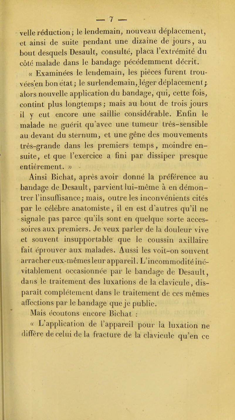velle réduction ; le lendemain, nouveau déplacement, et ainsi de suite pendant une dizaine de jours, au bout desquels Desault, consulté, plaça l’extrémité du côté malade dans le bandage pécédemment décrit. « Examinées le lendemain, les pièces furent trou- vées'en bon état ; le surlendemain, léger déplacement alors nouvelle application du bandage, qui, cette fois, contint plus longtemps ; mais au bout de trois jours il y eut encore une saillie considérable. Enfin le malade ne guérit qu’avec une tumeur très-sensible au devant du sternum, et une gêne des mouvements très-grande dans les premiers temps, moindre en- suite, et que l’exercice a fini par dissiper presque entièrement. » - Ainsi Bichat, après avoir donné la préférence au • bandage de Desault, parvient lui-même à en démon- trer l’insufiisance; mais, outre les inconvénients cités par le célèbre anatomiste, il en est d’autres qu’il ne signale pas parce qu’ils sont en quelque sorte acces- soires aux premiers. Je veux parler de la douleur vive et souvent insupportable que le coussin axillaire fait éprouver aux malades. Aussi les voit-on souvent arracher eux-mêmes leur appareil. L’incommodité iné- vitablement occasionnée par le bandage de Desault, dans le traitement des luxations de la clavicule, dis- paraît complètement dans le traitement de ces mêmes affections par le bandage que je publie. Mais écoutons encore Bichat : (( L’application de l’appareil poui* la luxation ne diffère de celui de la fracture de la clavicule qu’en ce