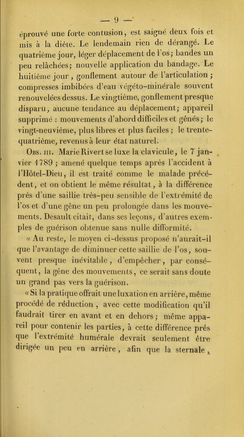 éprouvé une forte contusion, est saigné deux fois et mis à la diète. Le lendemain rien de dérangé. Le quatrième jour, léger déplacement de 1 os; bandes un peu relâchées; nouvelle application du bandage. Le huitième jour , gonflement autour de l’articulation ; compresses imbibées d’eau végéto-minérale souvent renouvelées dessus. Le vingtième, gonflement presque disparu, aucune tendance au déplacement; appareil supprimé : mouvements d’abord difficiles et gênés; le vingt-neuvième, plus libres et plus faciles ; le trente- quatrième, revenus à leur état naturel. Obs. III. Marie Rivert se luxe la clavicule, le 7 jan- . vier 1789 ; amené quelque temps après l’accident à rriôtel-Dieu, il est traité comme le malade précé- dent, et on obtient le même résultat, à la différence près d’une saillie très-peu sensible de l’extrémité de l’os et d’une gêne un peu prolongée dans les mouve- ments. Desault citait, dans ses leçons, d’autres exem- ples de guérison obtenue sans nulle difformité. « Au reste, le moyen ci-déssus proposé n’aurait-il que l’avantage de diminuer cette saillie de l’os, sou- vent presque inévitable, d’empêcher, par consé- quent, la gène des mouvements, ce serait sans doute un grand pas vers la guérison. « Si la pratique offrait une luxation en arriére, même procédé de réduction , avec cette modification qu’il faudrait tirer en avant et en dehors ; même appa- reil pour contenir les parties, â cette différence prés que 1 extrémité humérale devrait seulement être dirigée un peu en arriére, afin que la sternale
