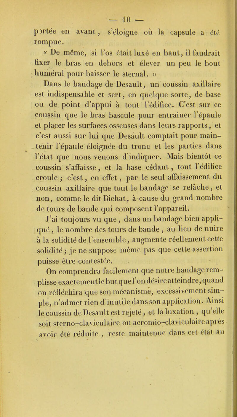 portée en avant, s’éloigne où la capsule a été rompue. f< De même, si l’os était luxé en haut, il faudrait fixer le bras en dehors et élever un peu le bout huméral pour baisser le sternal. » Dans le bandage de Desault, un coussin axillaire est indispensable et sert, en quelque sorte, de base ou de point d’appui à tout l’édifice. C’est sur ce coussin que le bras bascule pour entraîner l’épaule et placer les surfaces osseuses dans leurs rapports, et c’est aussi sur lui que Desault comptait pour main- _ tenir l'épaule éloignée du tronc et les parties dans l’état que nous venons d’indiquer. Mais bientôt ce coussin s’affaisse, et la base cédant, tout l’édifice croule ; c’est, en effet, par le seul affaissement du coussin axillaire que tout le bandage se relâche, et non, comme le ditBicbat, à cause du grand nombre de tours de bande qui composent l’appareil. J’ai toujours vu que, dans un bandage bien appli- qué , le nombre des tours de bande , au lieu de nuire à la solidité de l’ensemble, augmente réellement cette solidité ; je ne suppose même pas que cette assertion puisse être contestée. On comprendra facilement que notre bandage rem- plisse exactement le but quel on désire atteindre, quand on réfléchira que son mécanisme, excessivement sim- ple, n’admet rien d’inutile dans son application. Ainsi le coussin de Desault est rejeté, et la luxation , qu elle soit sterno-claviculaire ou acromio-claviculaire après avoir été réduite , reste maintenue dans cet état au