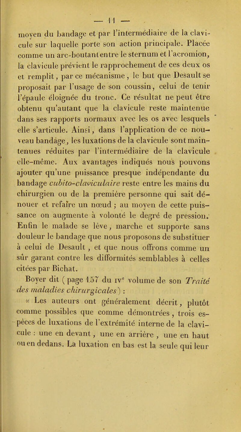 moyen du bandage et par l’intermédiaire de la clavi- cule sur laquelle porte son action principale. Placée comme un arc-boutantentre le sternum et l’acromion, la clavicule prévient le rapprochement de ces deux os et remplit, par ce mécanisme , le but que Desault s.e proposait par l’usage de son coussin, celui de tenir l’épaule éloignée du tronc. Ce résultat ne peut être obtenu qu’autant que la clavicule reste maintenue dans ses rapports normaux avec les os avec lesquels elle s’articule. Ainsi, dans l’application de ce nou- veau bandage, les luxations de la clavicule sont main- tenues réduites par l’intermédiaire de la clavicule elle-même. Aux avantages indiqués nous pouvons ajouter qu’une puissance presque indépendante du bandage cuhïto-claviculnire reste entre les mains du chirurgien ou de la première personne qui sait dé- nouer et refaire un nœud ; au moyen de cette puis- sance on augmente à volonté le degré de pression. Enfin le malade se lève, marche et supporte sans douleur le bandage que nous proposons de substituer à celui de Desault , et que nous offrons comme un sûr garant contre les dilformités semblables à celles citées par Bichat. Boyer dit ( page 157 du iv' volume de son Traité des maladies chirurgicales^ : « Les auteurs ont généralement décrit, plutôt comme possibles que comme démontrées, trois es- pèces de luxations de l’extrémité interne de la clavi- cule : une en devant, une en arrière , une en haut ou en dedans. La luxation en bas est la seule qui leur