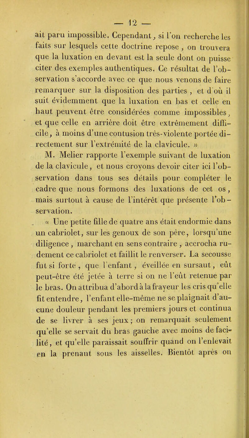 ait paru impossible. Cependant^ si l’on recherche les faits sur lesquels cette doctrine repose , on trouvera que la luxation en devant est la seule dont on puisse citer des exemples authentiques. Ce résultat de l’ob- servation s'accorde avec ce que nous venons de faire remarquer sur la disposition des parties , et d’où il suit évidemment que la luxation en bas et celle en haut peuvent être considérées comme impossibles, et que celle en arriére doit être extrêmement difli- cile, à moins d’une contusion très-violente portée di- rectement sur l’extrémité de la clavicule. » M. Melier rapporte l’exemple suivant de luxation de la clavicule, et nous croyons devoir citer ici l’ob- servation dans tous ses détails pour compléter le cadre que nous formons des luxations de cet os, mais surtout à cause de l’intérêt que présente l’ob- servation. (( Une petite fille de quatre ans était endormie dans un cabriolet, sur les genoux de son père, lorsqu’une diligence , marchant en sens contraire , accrocha ru- dement ce cabriolet et faillit le renverser. La secousse fut si forte, que l’enfant, éveillée en sursaut, eût peut-être été jetée à terre si on ne l’eût retenue par le bras. On attribua d’abord à la frayeur les cris qu’elle fit entendre, l’enfant elle-même ne se plaignait d’au- cune douleur pendant les premiers jours et continua de se livrer à ses jeux ; on remarquait seulement qu elle se servait du bras gauche avec moins de faci- lité , et qu’elle paraissait souffrir quand on l’enlevait en la prenant sous les aisselles. Bientôt après on