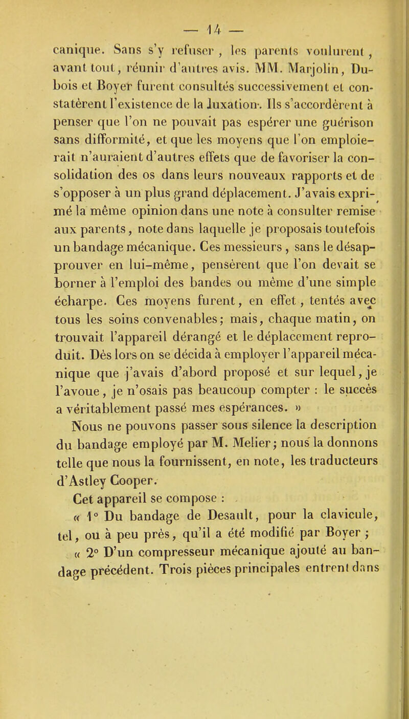 caniqiie. Sans s’y refuser , les parents vonlnrent , avant tout, rëunir d’antres avis. MM. Marjolin, Du- bois et Boyer furent consultés successivement et con- statèrent l’existence de la luxation-. Ils s’accordèrent à penser que l’on ne pouvait pas espérer une guérison sans difformité, et que les moyens que l’on emploie- rait n’auraient d’autres effets que de favoriser la con- solidation des os dans leurs nouveaux rapports et de s’opposer à un plus grand déplacement. J’avais expri- mé la même opinion dans une note à consulter remise aux parents, note dans laquelle je proposais toutefois un bandage mécanique. Ces messieurs , sans le désap- prouver en lui-même, pensèrent que l’on devait se borner à l’emploi des bandes ou même d’une simple écharpe. Ces moyens furent, en effet, tentés avejc tous les soins convenables; mais, chaque matin, on trouvait l’appareil dérangé et le déplacement repro- duit. Dés lors on se décida à employer l’appareil méca- nique que j’avais d’abord proposé et sur lequel, je l’avoue, je n’osais pas beaucoup compter : le succès a véritablement passé mes espérances. » Nous ne pouvons passer sous silence la description du bandage employé par M. Melier; nous la donnons telle que nous la fournissent, en note, les traducteurs d’Astley Cooper. Cet appareil se compose : « 1° Du bandage de Desault, pour la clavicule, tel, ou à peu près, qu’il a été modifié par Boyer ; « 2° D’un compresseur mécanique ajouté au ban- dage précédent. Trois pièces principales entrent dans