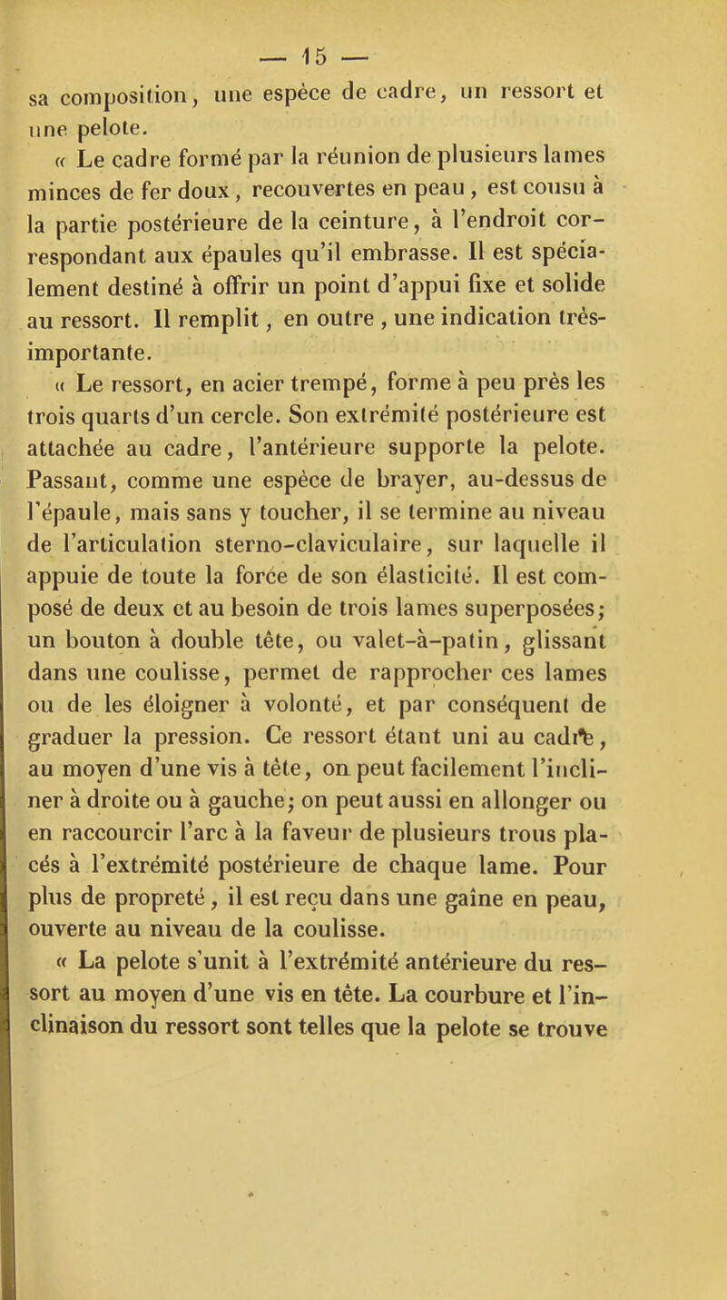 sa composition, une espèce de cadre, un ressort et une pelote. « Le cadre formé par la réunion de plusieurs lames minces de fer doux, recouvertes en peau , est cousu à la partie postérieure de la ceinture, à l’endroit cor- respondant aux épaules qu’il embrasse. Il est spécia- lement destiné à offrir un point d’appui fixe et solide au ressort. Il remplit, en outre , une indication très- importante. U Le ressort, en acier trempé, forme à peu près les trois quarts d’un cercle. Son extrémité postérieure est attachée au cadre, l’antérieure supporte la pelote. Passant, comme une espèce de brayer, au-dessus de l’épaule, mais sans y toucher, il se termine au niveau de l’articulation sterno-claviculaire, sur laquelle il appuie de toute la force de son élasticité. 11 est com- posé de deux et au besoin de trois lames superposées; un bouton à double tête, ou valet-à-patin, glissant dans une coulisse, permet de rapprocher ces lames ou de les éloigner à volonté, et par conséquent de graduer la pression. Ce ressort étant uni au cadi^, au moyen d’une vis à tête, on peut facilement l’incli- ner à droite ou à gauche; on peut aussi en allonger ou en raccourcir l’arc à la faveur de plusieurs trous pla- cés à l’extrémité postérieure de chaque lame. Pour plus de propreté, il est reçu dans une gaine en peau, ouverte au niveau de la coulisse. Cf La pelote s’unit à l’extrémité antérieure du res- sort au moyen d’une vis en tête. La courbure et l’in- clinaison du ressort sont telles que la pelote se trouve
