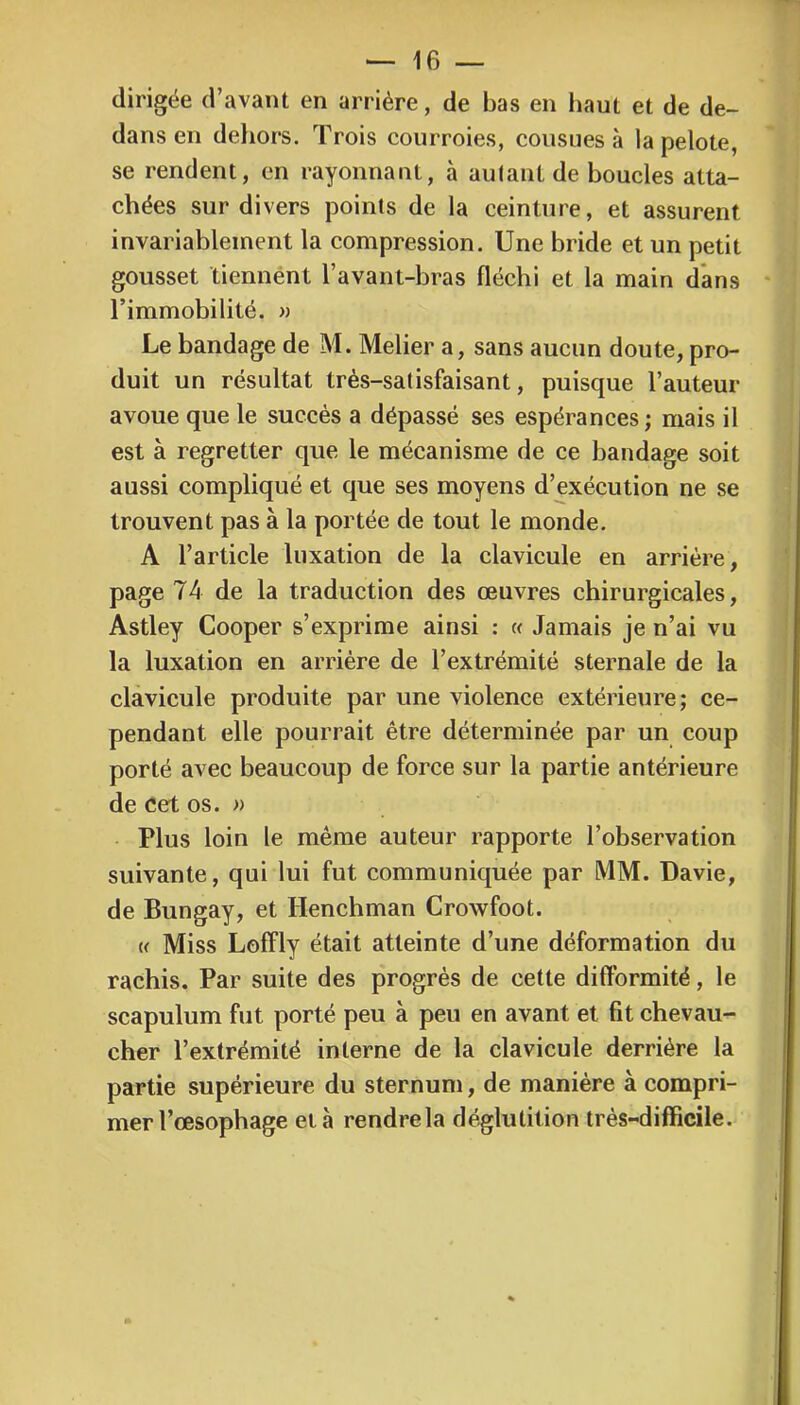 dirigée d’avant en arriére, de bas en haut et de de- dans en dehors. Trois courroies, cousues à la pelote, se rendent, en rayonnant, à aulant de boucles atta- chées sur divers points de la ceinture, et assurent invariablement la compression. Une bride et un petit gousset tiennént l’avant-bras fléchi et la main dans l’immobilité. » Le bandage de M. Melier a, sans aucun doute, pro- duit un résultat très-satisfaisant, puisque l’auteur avoue que le succès a dépassé ses espérances; mais il est à regretter que le mécanisme de ce bandage soit aussi compliqué et que ses moyens d’exécution ne se trouvent pas à la portée de tout le monde. A l’article luxation de la clavicule en arrière, page 74 de la traduction des œuvres chirurgicales, Astley Cooper s’exprime ainsi : « Jamais je n’ai vu la luxation en arriére de l’extrémité sternale de la clavicule produite par une violence extérieure; ce- pendant elle pourrait être déterminée par un coup porté avec beaucoup de force sur la partie antérieure de cet os. » Plus loin le même auteur rapporte l’observation suivante, qui lui fut communiquée par MM. Davie, de Bungay, et Henchman Crowfoot. (f Miss Loffly était atteinte d’une déformation du rachis. Par suite des progrès de cette difformité, le scapulum fut porté peu à peu en avant et fit chevau- cher l’extrémité interne de la clavicule derrière la partie supérieure du sternum, de manière à compri- mer l’œsophage et h rendre la déglutition très-difficile.