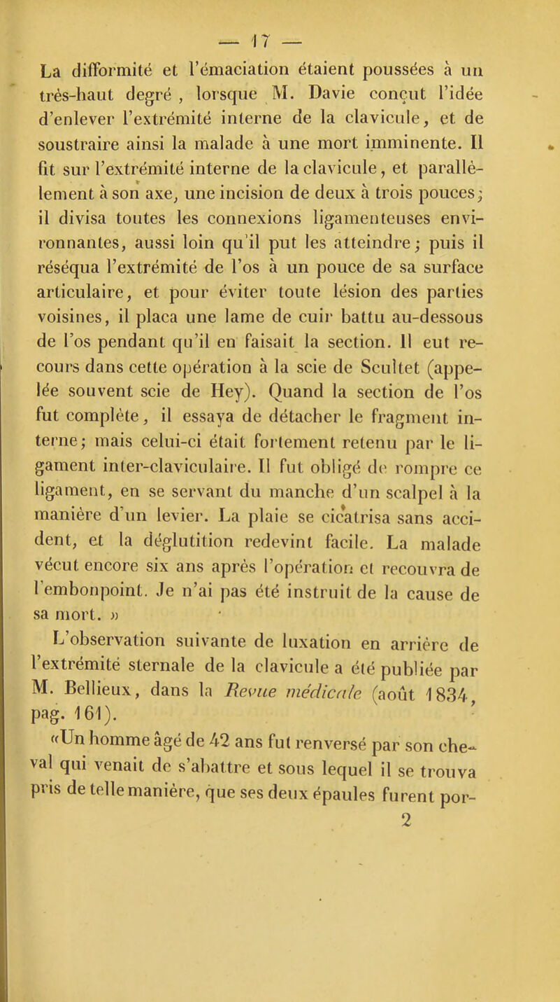 La difformité et l’émaciation étaient poussées à un très-haut degré, lorscpie M. Davie conçut l’idée d’enlever l’extrémité interne de la clavicule, et de soustraire ainsi la malade à une mort imminente. Il fit sur l’extrémité interne de la clavicule, et parallè- lement à son axe, une incision de deux à trois pouces^ il divisa toutes les connexions ligamenteuses envi- ronnantes, aussi loin qu’il put les atteindre; puis il réséqua l’extrémité de l’os à un pouce de sa surface articulaire, et pour éviter toute lésion des parties voisines, il plaça une lame de cuir battu au-dessous de l’os pendant qu’il eu faisait la section. 11 eut re- cours dans cette opération à la scie de Scultet (appe- lée souvent scie de Hey). Quand la section de l’os fut complète, il essaya de détacher le fragment in- terne; mais celui-ci était fortement retenu par le li- gament inter-claviculaire. Il fut obligé d(' rompre ce ligament, en se servant du manche d’un scalpel à la manière d’un levier. La plaie se cicatrisa sans acci- dent, et la déglutition redevint facile. La malade vécut encore six ans après l’opération et recouvra de l’embonpoint. Je n’ai pas été instruit de la cause de sa mort. » L’observation suivante de luxation en arrière de l’extrémité sternale de la clavicule a été publiée par M. Bellieux, dans la Revue médicale (août 1834, pag. 161). «Un homme âgé de 42 ans fut renversé par son che- val qui venait de s’abattre et sous lequel il se trouva pris de telle manière, que ses deux épaules furent por- 2