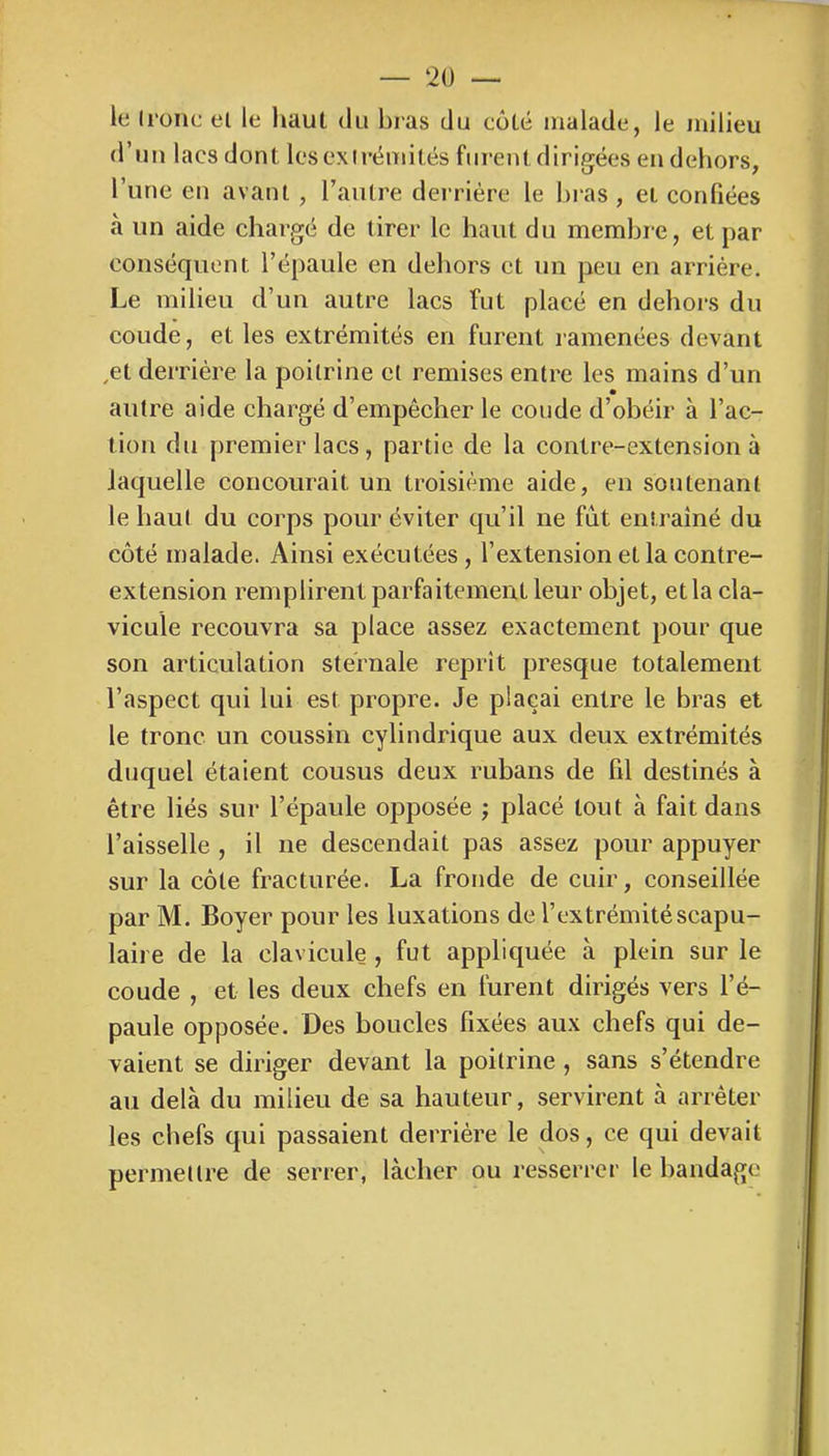 — 2ü — le Irone el le liaut du bras du colé malade, le milieu d’uu lacs dont les extrémités furent dirigées en dehors, Tune en avant , l’autre dei riére le bras , et confiées à un aide chargé de tirer le haut du membre, et par conséquent l’épaule en dehors et un peu en arriére. Le milieu d’un autre lacs fut placé en dehors du coude, et les extrémités en furent ramenées devant ,et derrière la poitrine et remises entre les mains d’un autre aide chargé d’empêcher le coude d’obéir à l’ac- tion du premier lacs, partie de la contre-extension à laquelle concourait un troisième aide, en soutenant le haut du corps pour éviter qu’il ne fût entraîné du côté malade. Ainsi exécutées , l’extension et la contre- extension remplirent parfaitement leur objet, et la cia- . vicule recouvra sa place assez exactement pour que j son articulation sternale reprît presque totalement j l’aspect qui lui est propre. Je plaçai entre le bras et le tronc un coussin cylindrique aux deux extrémités ' duquel étaient cousus deux rubans de fd destinés à être liés sur l’épaule opposée ; placé tout à fait dans l’aisselle , il ne descendait pas assez pour appuyer sur la côte fracturée. La fronde de cuir, conseillée I par M. Boyer pour les luxations de l’extrémité scapu- I laii e de la clavicule , fut appliquée à plein sur le I coude , et les deux chefs en furent dirigés vers l’é- I paule opposée. Des boucles fixées aux chefs qui de- I vaient se diriger devant la poitrine , sans s’étendre I au delà du milieu de sa hauteur, servirent à arrêter I les chefs cjui passaient derrière le dos, ce qui devait I permettre de serrer, lâcher ou resserrer le bandage I