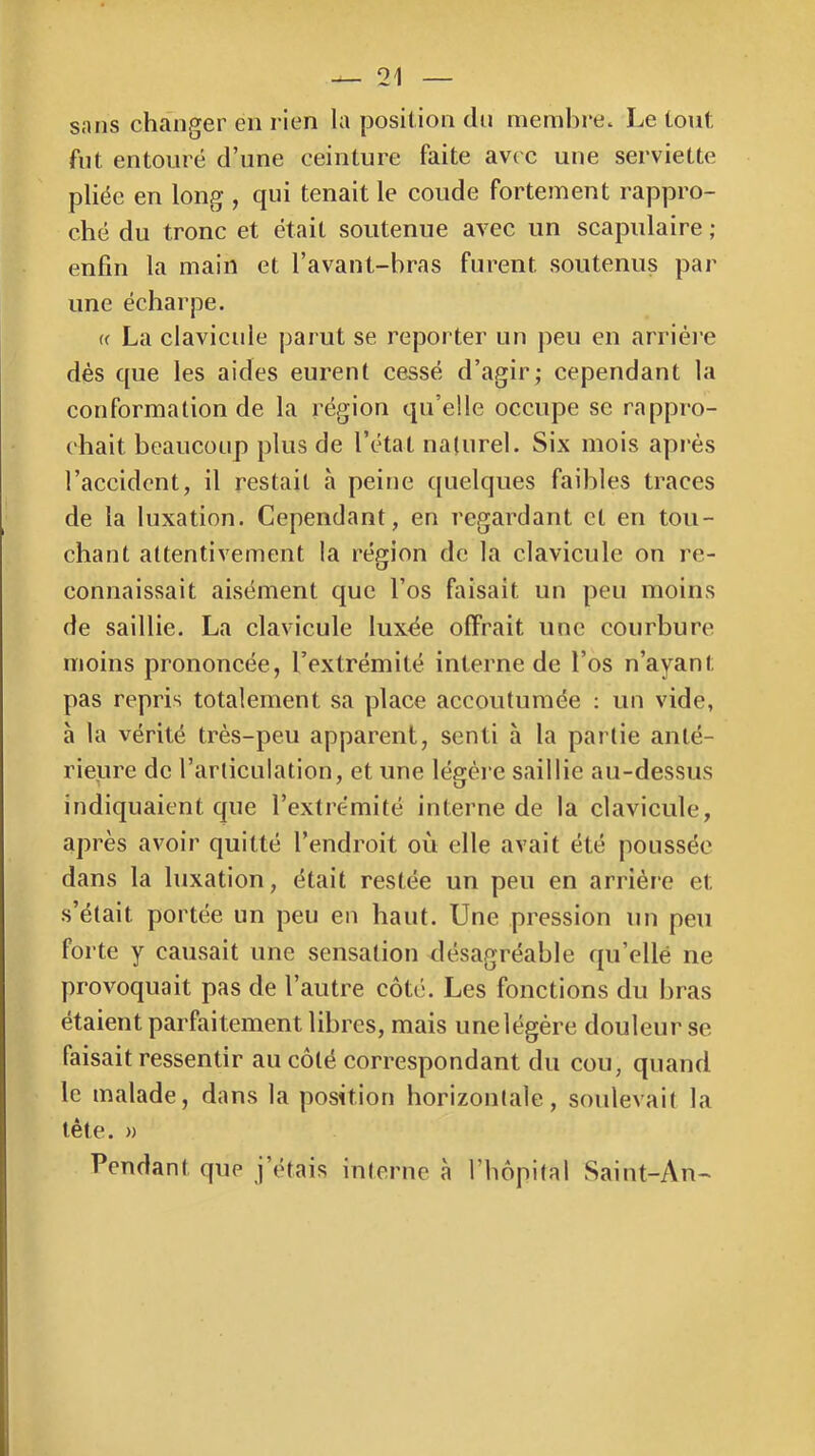 sans changer en rien la position du membre. Le tout fut entouré d’une ceinture faite avec une serviette pliée en long , qui tenait le coude fortement rappro- ché du tronc et était soutenue avec un scapulaire ; enfin la main et l’avant-bras furent soutenus par une écharpe. f( La clavicule jjarut se reporter un peu en arrièi'e dés que les aides eurent cessé d’agir; cependant la conformation de la région qu’elle occupe se rappro- chait beaucoup plus de l’état nalurel. Six mois après l’accident, il restait à peine quelques faibles traces de la luxation. Cependant, en regardant et en tou- chant attentivement la région de la clavicule on re- connaissait aisément que l’os faisait un peu moins de saillie. La clavicule luxée offrait une courbure moins prononcée, l’extrémité interne de l’os n’ayant pas repris totalement sa place accoutumée : un vide, a la vérité très-peu apparent, senti à la partie anté- rieure de l’articulation, et une légère saillie au-dessus indiquaient que l’extrémité interne de la clavicule, après avoir quitté l’endroit où elle avait été poussée dans la luxation, était restée un peu en arriére et s’était portée un peu en haut. Une pression un peu forte y causait une sensation désagréable qu’ellé ne provoquait pas de l’autre côté. Les fonctions du bras étaient parfaitement libres, mais une légère douleur se faisait ressentir au côté correspondant du cou, quand le malade, dans la position horizontale, soulevait la tête. )) Pendant que j’étais interne à l’hôpital Saint-An-