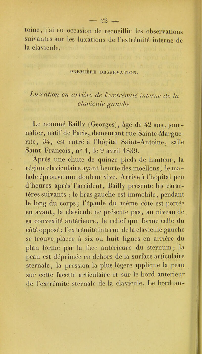 loinc, j ai eu occasion de recueillir les observations suivantes sur les luxations de l’extrémité interne de la clavicule. PREMIÈUK OBSEKVATION. Luxation en arrière de l’extrémité interne de la clavicide gauche Le nommé Bailly (Georges), âgé de 42 ans, jour- nalier, natif de Paris, demeurant rue Sainte-Margue- rite, 34, est entré à l’hôpital Saint-Antoine, salle Saint-François, n° 1, le 9 avril 1839. Après une chute de quinze pieds de hauteur, la région clavieulaire ayant heurté des moellons, le ma- lade éprouve une douleur vive. Arrivé à l’hôpilal peu d’heures après l’accident, Bailly présente les carac- tères suivants : le bras gauche est immobile, pendant le long du corps ; l’épaule du même côté est portée en avant, la clavicule ne présente pas, au niveau de sa convexité antérieure, le relief que forme celle du côté opposé ; l’extrémité interne de la clavicule gauche se trouve placée à six ou huit lignes en arriére du plan formé par la face antérieure du sternum j la peau est déprimée en dehors de la surface articulaire sternale, la pression la plus légère applique la peau sur cette facette articulaire et sur le hord antérieur de l’extrémité sternale de la clavicule. Le bord an-