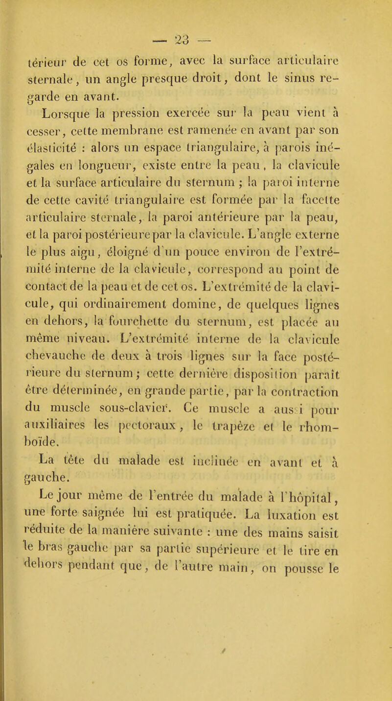 lérieur de cet os foi me, avec la surface articulaire sternale, un angle presque droit, dont le sinus re- garde en avant. Lorsque la pression exercée sur la peau vient à cesseï’, cette membrane est ramenée en avant par son élasticité : alors nn espace triangulaire, à jiarois iné- gales en longueur, existe entre la peau, la clavicule et la surface articulaire du sternum ; la paioi interne de cette cavité triangulaire est formée par la facette articulaire sternale, la paroi antérieure par la peau, et la paroi postérieure par la clavicule. L’angle externe le plus aigu, éloigné d'un pouce environ de l’extré- mité interne de la clavicule, correspond au point de contact de la peau et de cet os. L’extrémité de la clavi- cule, qui ordinairement domine, de quelques lignes en dehors, la fourchette du sternum, est placée au même niveau. L’extrémité interne de la clavicule chevauche de deux à trois lignes sui- la face posté- rieure du sternum; cette dernière disposition paraît être déterminée, en grande partie, par la contraction du muscle sous-clavier. Ce muscle a aus: i pour auxiliaires les [)cctoraux, le trapèze et le rhom- boïde. La tête du malade est inclinée en avant et à gauche. Le jour même <le l’entrée du malade à l’hôpital, une forte saignée lui est pratiquée. La luxation est réduite de la manière suivante : une des mains saisit le bras gauche par sa partie supérieure et le tire en dehors pendant que, de l’autre main, on pousse le