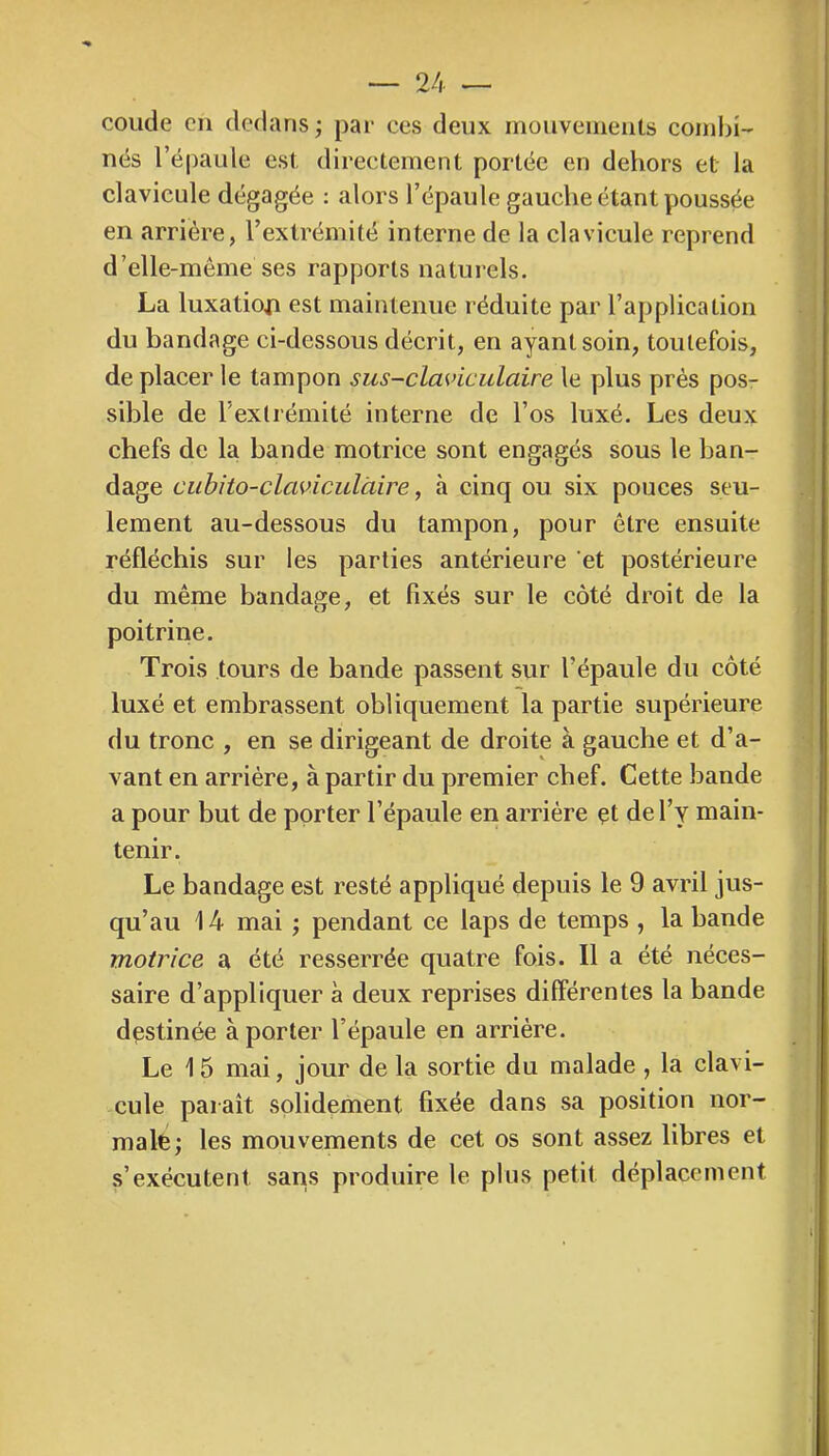 coude en dedans ; par ces deux mouveineiits combi- nés l’épaule est directement portée en dehors et la clavicule dégagée : alors l’épaule gauche étant poussée en arriére, l’extrémité interne de la clavicule reprend d’elle-même ses rapports naturels. La luxatioja est maintenue réduite par l’application du bandage ci-dessous décrit, en ayant soin, toutefois, de placer le tampon sus-claviculaire le plus près pos- sible de l’extrémité interne de l’os luxé. Les deux chefs de la bande motrice sont engagés sous le ban- dage cubito-claviculàire, à cinq ou six pouces seu- lement au-dessous du tampon, pour être ensuite réfléchis sur les parties antérieure et postérieure du même bandage, et fixés sur le côté droit de la poitrine. Trois tours de bande passent sur l’épaule du côté luxé et embrassent obliquement la partie supérieure du tronc , en se dirigeant de droite à gauche et d’a- vant en arriére, à partir du premier chef. Cette bande a pour but de porter l’épaule en arriére çt de l’y main- tenir. Le bandage est resté appliqué depuis le 9 avril jus- qu’au 14 mai ; pendant ce laps de temps , la bande motrice a été resserrée quatre fois. 11 a été néces- saire d’appliquer à deux reprises différentes la bande destinée à porter l’épaule en arrière. Le 15 mai, jour de la sortie du malade , la clavi- cule paraît solidement fixée dans sa position nor- male ; les mouvements de cet os sont assez libres et s’exécutent sans produire le plus petit déplacement