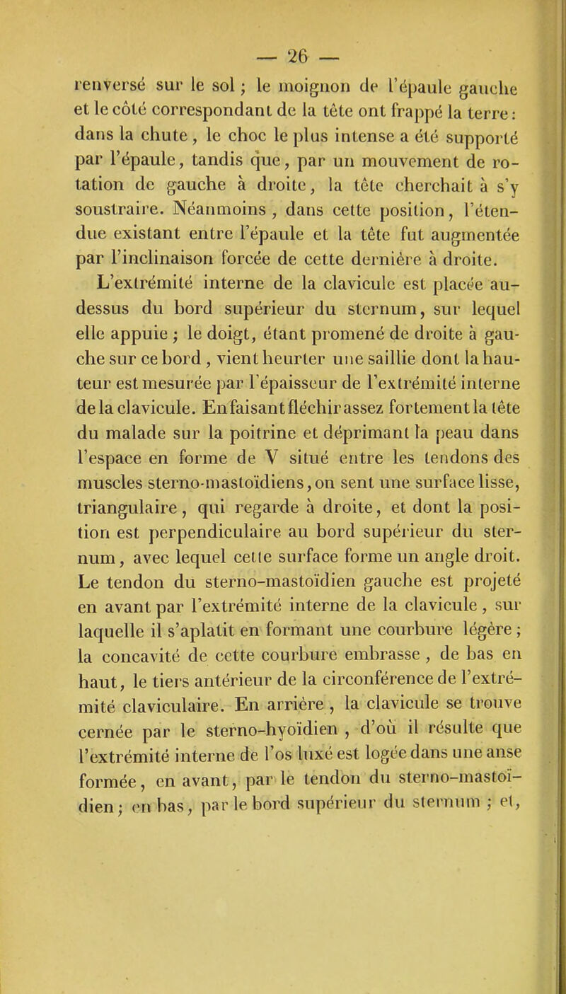 renversé sur le sol ; le moignon de l’épaule gauche et le côté correspondant de la tête ont frappé la terre : dans la chute, le choc le plus intense a été supporté par l’épaule, tandis que, par un mouvement de ro- tation de gauche à droite, la tête cherchait à s’y soustraire. Néanmoins , dans cette position, l’éten- due existant entre l’épaule et la tête fut augmentée par l’inclinaison forcée de cette dernière à droite. L’extrémité interne de la clavicule est placée au- dessus du bord supérieur du sternum, sur lequel elle appuie ; le doigt, étant promené de droite à gau- che sur ce bord , vient heurter une saillie dont la hau- teur est mesurée par l’épaisseur de l’extrémité interne de la clavicule. En faisant fléchir assez fortement la tête du malade sur la poitrine et déprimant la peau dans l’espace en forme de V situé entre les tendons des muscles sterno-masloïdiens,on sent une surface lisse, triangulaire, qui regarde à droite, et dont la posi- tion est perpendiculaire au bord supérieur du ster- num, avec lequel cette surface forme un angle droit. Le tendon du sterno-mastoïdien gauche est projeté en avant par l’extrémité interne de la clavicule, sur laquelle il s’aplatit en formant une courbure légère ; la concavité de cette courbure embrasse , de bas en haut, le tiers antérieur de la circonférence de l’extré- mité claviculaire. En arrière , la clavicule se trouve cernée par le sterno-hyoïdien , d’ou il resuite que l’extrémité interne de l’os luxé est logée dans une anse formée, en avant, par le tendon du sterno-mastoï- dien; (‘U bas, par le bord supérieur du sternum ; et.