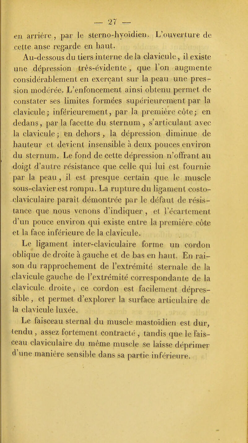 en arriére , par le sterno-hyoïdien. L’ouverture de cette anse regarde en haut. Au-dessous du tiers interne de la clavicule, il existe une dépression très-évidente , que l’on augmente considérablement en exerçant sur la peau une pres- sion modérée. L’enfoncement ainsi obtenu permet de constater ses limites formées supérieurement par la clavicule; inférieurement, par la première côte ; en dedans, parla facette du sternum , s’articulant avec la clavicule ; en dehors , la dépression diminue de hauteur et devient insensible à deux pouces environ du sternum. Le fond de cette dépression n’offrant au doigt d’autre résistance que celle qui lui est fournie par la peau, il est presque certain que le muscle sous-clavier est rompu. La rupture du ligament costo- claviculaire paraît démontrée par le défaut de résis- tance que nous venons d’indiquer , et l’écartement d’un pouce environ qui existe entre la première côte et la face inférieure de la clavicule. Le ligament inter-claviculaire forme un cordon oblique de droite à gauche et de bas en haut. En rai- son du rapprochement de l’extrémité sternale de la clavicule gauche de l’extrémité correspondante de la clavicule droite, ce cordon est facilement dépres- sible, et permet d’explorer la surface articulaire de la clavicule luxée. Le faisceau sternal du muscle mastoïdien est dur, tendu , assez fortement contracté , tandis que le fais- ceau claviculaire du même muscle se laisse déprimer d’une manière sensible dans sa partie inférieure.