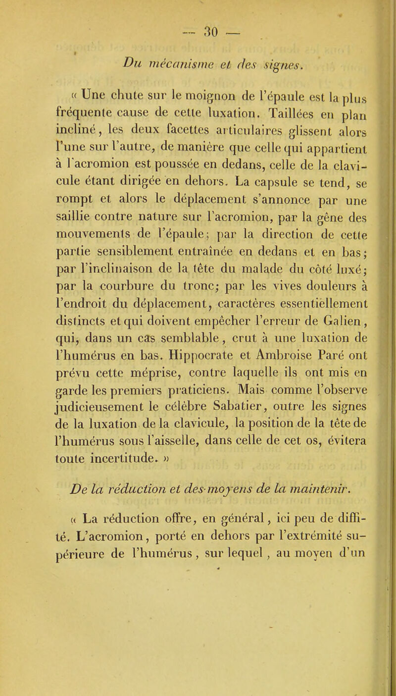 f Du mécanisme eL des signes. « Une chute sur le moignon de l’épaule est la plus fréquente cause de cette luxation. Taillées en plan incliné, les deux facettes articulaires glissent alors l’une sur l’autre, de manière que celle qui appartient à l'acromion est poussée en dedans, celle de la clavi- cule étant dirigée en dehors. La capsule se tend, se rompt et alors le déplacement s’annonce par une saillie contre nature sur l’acromion, par la gêne des mouvements de l’épaule; par la direction de cette partie sensiblement entraînée en dedans et en bas ; par l’inclinaison de la tête du malade du côté luxé; par la courbure du tronc; par les vives douleurs à l’endroit du déplacement, caractères essentiellement distincts et qui doivent empêcher l’erreur de Galien, qui, dans un câs semblable, crut à une luxation de l’humérus en bas. Hippocrate et Ambroise Paré ont prévu cette méprise, contre laquelle ils ont mis en garde les premiers praticiens. Mais comme l’observe judicieusement le célèbre Sabatier, outre les signes de la luxation de la clavicule, la position de la tête de l’humérus sous l’aisselle, dans celle de cet os, évitera toute incertitude. » De la réduction et des-moyens de la maintenir. « La réduction offre, en général, ici peu de diffl- té. L’acromion, porté en dehors par l’extrémité su- périeure de l’humérus, sur lequel, au moyen d’un