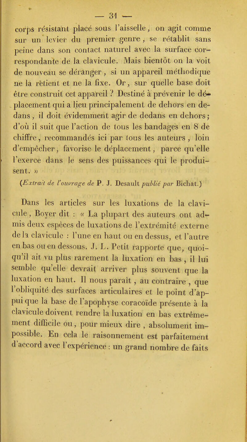 corps résistant placé sous l’aisselle, on agit comme sur un* levier du premier genre, se rétablit sans peine dans son contact naturel avec la surface cor- respondante de la clavicule. Mais bientôt on la voit de nouveau se déranger , si un appareil méthodique ne la retient et ne la fixe. Or, sur quelle base doit être construit cet apj)areil ? Destiné à prévenir le dé- . placement qui a lieu principalement de dehors en de- dans , il doit évidemment agir de dedans en dehors ; d’où il suit que l’aclion de tous les bandages en 8 de chiffre, recommandés ici par tous les auteurs , loin d’empêcher, favorise le déplacement, parce qu’elle l’exerce dans le sens des puissances qui le produi- sent. » {^Extrait de l’ouvrage de P. J. Desault publié par Bichat.) Dans les articles sur les luxations de la clavi- cule , Boyer dit ; « La plupart des auteurs ont ad- mis deux espèces de luxations de l’extrémité externe de la clavicule : l’iine en haut ou en dessus, et l’autre en bas ou en dessous. J. L. Petit rapporte que, quoi- qu’il ait vu plus rarement la luxation en bas , il lui semble qu’elle devrait arriver plus souvent que la luxation en haut. Il nous paraît, au contraire , que 1 obliquité des surfaces articulaires et le point d’ap- pui que la base de l’apophyse coracoïde présente à la clavicule doivent rendre la luxation en bas extrême- ment difficile ou, pour mieux dire , absolument im- possible. En cela le raisonnement est parfaitement d’accord avec l’expérience : un grand nombre de faits