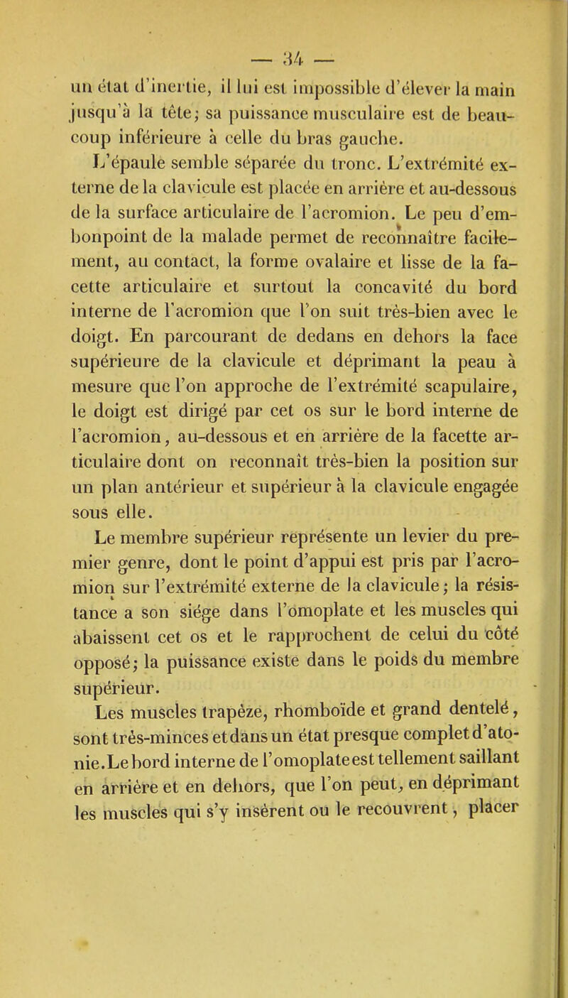 uu état (l’inertie, il lui est impossible d’élever la main jusqu’à la tête; sa puissance musculaiie est de beau- coup inférieure à celle du bras gauche. L’épaule semble séparée du tronc. L’extrémité ex- terne de la clavicule est placée en arriére et au-dessous de la surface articulaire de l’acromion. Le peu d’em- bonpoint de la malade permet de reconnaître facile- ment, au contact, la forme ovalaire et lisse de la fa- cette articulaire et surtout la concavité du bord interne de l’acromion que l’on suit très-bien avec le doigt. En parcourant de dedans en dehors la face supérieure de la clavicule et déprimant la peau à mesure que l’on approche de l’extrémité scapulaire, le doigt est dirigé par cet os sur le bord interne de l’acromion, au-dessous et en arriére de la facette ar- ticulaire dont on reconnaît très-bien la position sur un plan antérieur et supérieur à la clavicule engagée sous elle. Le membre supérieur représente un levier du pre- mier genre, dont le point d’appui est pris par l’acro- mion sur l’extrémité externe de la clavicule; la résis- tance a son siège dans l’omoplate et les muscles qui abaissent cet os et le rapprochent de celui du côté opposé; la puissance existe dans le poids du membre supérieur. Les muscles trapèze, rhomboïde et grand dentelé, sont très-minces et dans un état presque complet d ato- nie.Le bord interne de l’omoplateest tellement saillant en arriére et en dehors, que l’on peut, en déprimant les muscles qui s’y insèrent ou le recouvrent, placer