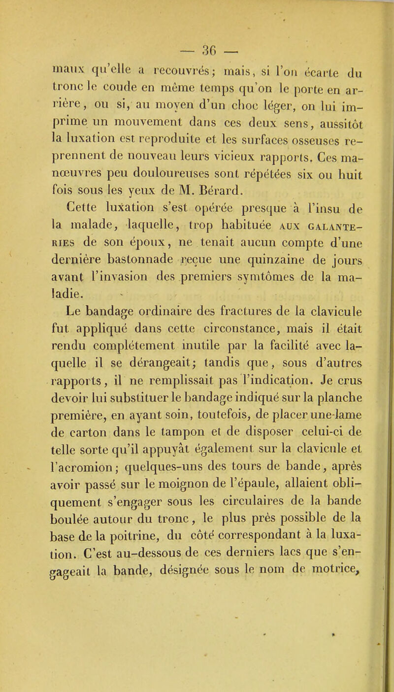 — 30 — maux qu’elle a recouvrés; mais, si l’on ëcarCe du tronc le coude en môme temps qu’on le porte en ar- l'ière, ou si, an moyen d’un choc léger, on lui im- prime un mouvement dans ces deux sens, aussitôt la luxation est reproduite et les surfaces osseuses re- prennent de nouveau leurs vicieux rapports. Ces ma- nœuvres peu douloureuses sont répétées six ou huit fois sous les yeux de M. Bérard. Cette luxation s’est opérée presque à l’insu de la malade, laquelle, trop habituée aux galante- ries de son époux, ne tenait aucun compte d’une dernière bastonnade reçue une quinzaine de jours avant l’invasion des premiers symtômes de la ma- ladie. Le bandage ordinaire des fractures de la clavicule fut appliqué dans cette circonstance, mais il était rendu complètement inutile par la facilité avec la- quelle il se dérangeait; tandis que, sous d’autres rapports, il ne remplissait pas l’indication. Je crus devoir lui substituer le bandage indiqué sur la planche première, en ayant soin, toutefois, de placer une-lame de carton dans le tampon et de disposer celui-ci de telle sorte qu’il appuyât également sur la clavicule et l’acromion; quelques-uns des tours de bande, après avoir passé sur le moignon de l’épaule, allaient obli- quement s’engager sous les circulaires de la bande boulée autour du tronc, le plus près possible de la base de la poitrine, du côté correspondant à la luxa- tion. C’est au-dessous de ces derniers lacs que s’en- gageait la bande, désignée sous le nom de motrice.