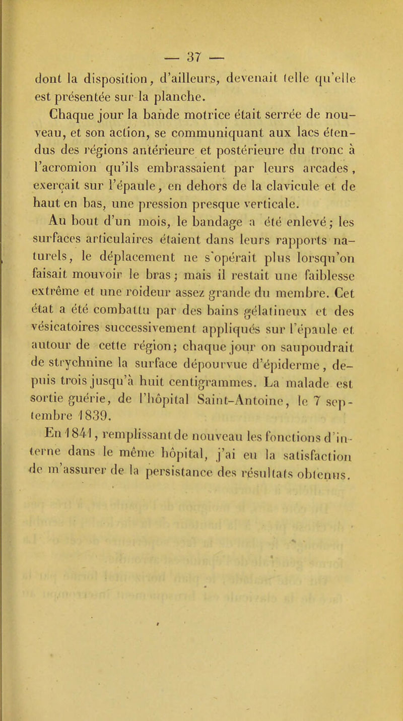 dont la disposition, d’ailleurs, devenait (elle qu’elle est prësentëe sur la planche. Chaque jour la bande motrice était serrée de nou- veau, et son action, se communiquant aux lacs éten- dus des l'égions antérieure et postérieure du tronc à l’acromion qu’ils embrassaient par leurs arcades , exerçait sur l’épaule, en dehors de la clavicule et de haut en bas, une pression presque verticale. Au bout d’un mois, le bandage a été enlevé; les surfaces articulaires étaient dans leurs rapports na- turels, le déplacement ne s'opérait plus lorsqu’on faisait mouvoir le bras ; mais il restait une faiblesse extrême et une roideur assez grande du membre. Cet état a été combattu par des bains gélatineux et des vésicatoires successivement appliqués sur l’épaule et autour de cette région; chaque jour on saupoudrait de strychnine la surface dépourvue d’épiderme, de- puis trois jusqu’à huit centigrammes. La malade est sortie guérie, de l’hôpital Saint-yVntoine, le 7 sej)- tembre 1839. En 1841, remplissantde nouveau les fonctions d’in- terne dans le même hôpital, j’ai eu la satisfaction de m’assurer de la persistance des résultats obtenus.