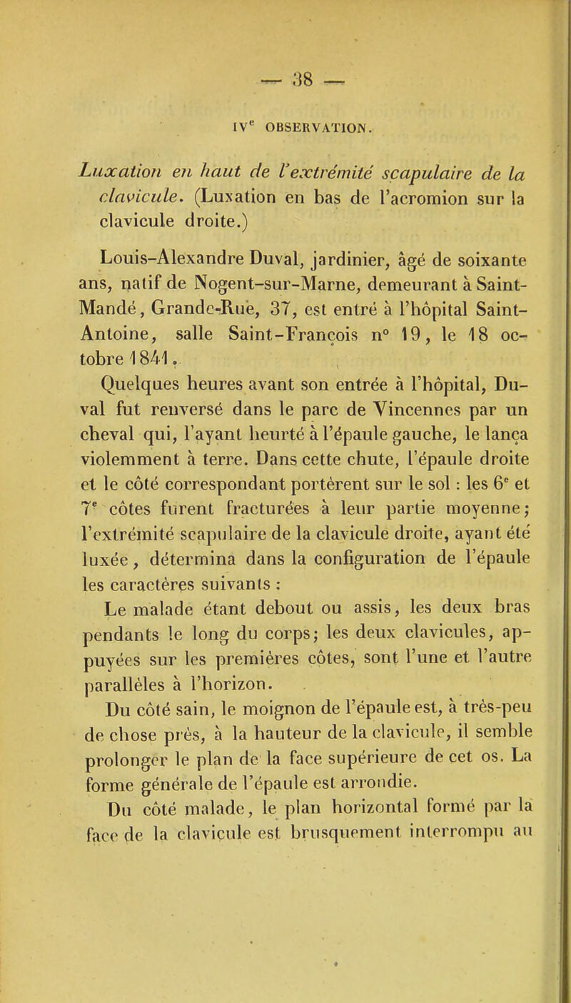 IV*' OBSERVATION. Luxation en haut de Vextrémité scapulaire de la clavicule. (Luxation en bas de l’acromion sur la clavicule droite.) Louis-Alexandre Duval, jardinier, âgé de soixante ans, natif de Nogent-sur-Marne, demeurant à Saint- Mandé , Grande-Rue, 37, est entré à l’hôpital Saint- Antoine, salle Saint-François n° 19, le 18 oc- tobre 1841. Quelques heures avant son entrée à l’hôpital, Du- val fut renversé dans le parc de Vincenncs par un cheval qui, l’ayant heurté à l’épaule gauche, le lança violemment à terre. Dans cette chute, l’épaule droite et le côté correspondant portèrent sur le sol : les 6® et 7* côtes furent fracturées à leur partie moyenne; l’extrémité scapulaire de la clavicule droite, ayant été luxée, détermina dans la configuration de l’épaule les caractères suivants : Le malade étant debout ou assis, les deux bras pendants le long du corps; les deux clavicules, ap- puyées sur les premières côtes, sont l’une et l’autre parallèles à l’horizon. Du côté sain, le moignon de l’épaule est, à très-peu de chose prés, à la hauteur de la clavicule, il semble prolonger le plan de la face supérieure de cet os. La forme générale de l’épaule est arrondie. Du côté malade, le plan horizontal formé par la face de la clavicule est brusquement interrompu au