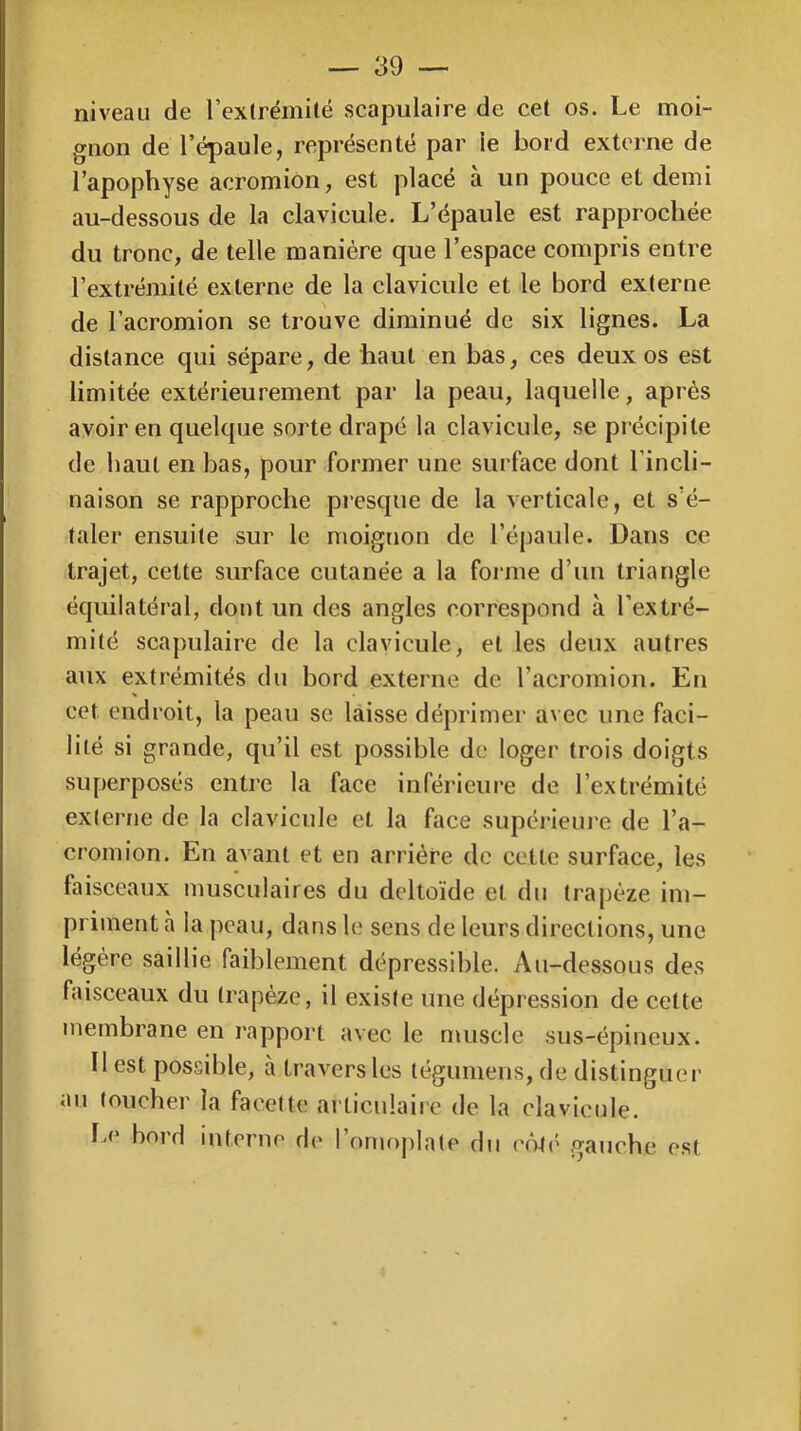 niveau de rexlrémitë scapulaire de cet os. Le moi- gnon de l’épaule, représenté par le bord externe de l’apophyse acromion, est placé a un pouce et demi au-dessous de la clavicule. L’épaule est rapprochée du tronc, de telle manière que l’espace compris entre l’extrémité externe de la clavicule et le bord externe de l’acromion se trouve diminué de six lignes. La distance qui sépare, de haut en bas, ces deux os est limitée extérieurement par la peau, laquelle, après avoir en quelque sorte drapé la clavicule, se précipite de haut en bas, pour former une surface dont l’incli- naison se rapproche presque de la verticale, et s’é- taler ensuite sur le moignon de l’épaule. Dans ce trajet, cette surface cutanée a la forme d’un triangle équilatéral, dont un des angles correspond à l’extré- mité scapulaire de la clavicule, et les deux autres aux extrémités du bord externe de l’acromion. En cet endroit, la peau se laisse déprimer avec une faci- lité si grande, qu’il est possible de loger trois doigts superposés entre la face inférieure de l’extrémité externe de la clavicule et la face supéi'ieui’e de l’a- cromion. En avant et en arriére do cette surface, les faisceaux musculaires du deltoïde et du trapèze im- priment à la peau, dans le sens de leurs directions, une légère saillie faiblement dépressible. Au-dessous des faisceaux du trapèze, il existe une dépression de cette membrane en rapport avec le muscle sus-épineux. Il est possible, a trav^ers les tégumens, de distinguer au toucher la facette articulaire de la clavicule. I^c bord interne de l’ornojjlate du côU' gauche est