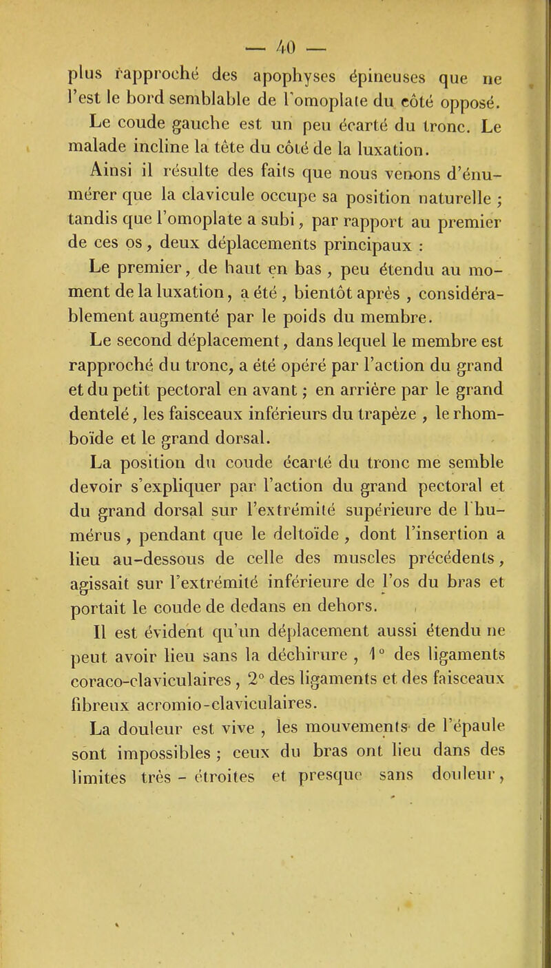 plus rapproché des apophyses épineuses que ne l’est le hord semblable de l’omoplate du côté opposé. Le coude gauche est un peu écarté du tronc. Le malade incline la tête du côié de la luxation. Ainsi il résulte des faits que nous venons d’énu- mérer que la clavicule occupe sa position naturelle ; tandis que 1 omoplate a subi, par rapport au premier de ces os, deux déplacements principaux : Le premier, de haut en bas , peu étendu au mo- ment de la luxation, a été , bientôt après , considéra- blement augmenté par le poids du membre. Le second déplacement, dans lequel le membre est rapproché du tronc, a été opéré par l’action du grand et du petit pectoral en avant ; en arriére par le grand dentelé, les faisceaux inférieurs du trapèze , le rhom- boïde et le grand dorsal. La position du coude écarté du tronc me semble devoir s’expliquer par l’action du grand pectoral et du grand dorsal sur l’extrémilé supérieure de I hu- mérus, pendant que le deltoïde , dont l’insertion a lieu au-dessous de celle des muscles précédents, agissait sur l’extrémité inférieure de l’os du bras et portait le coude de dedans en dehors. Il est évident qu’un déplacement aussi étendu ne peut avoir lieu sans la déchirure , 1° des ligaments coraco-claviculaires , 2® des ligaments et des faisceaux fibreux acroinio-claviculaires. La douleur est vive , les mouvements de l’épaule sont impossibles ; ceux du bras ont lieu dans des limites très - étroites et presque sans douleur,