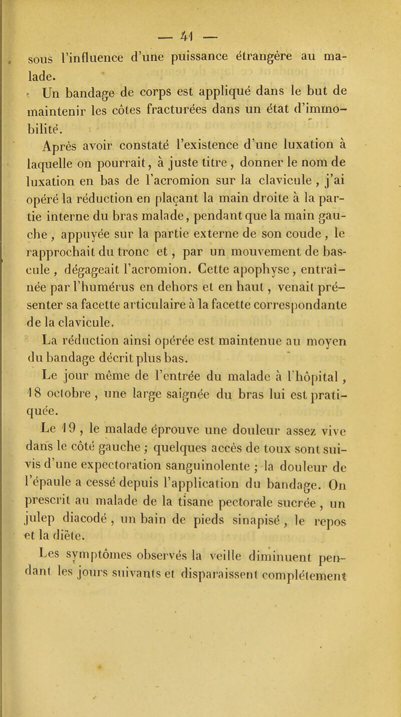 . sous rinfluence d’une puissance étrangère au ma- lade. t Un bandage de corps est appliqué dans le but de maintenir les côtes fracturées dans un état d’immo- bilité. î ' Après avoir constaté l’existence d’une luxation à laquelle on pourrait, à juste titre , donner le nom de luxation en bas de l’acromion sur la clavicule , j’ai opéré la réduction en plaçant la main droite à la par- tie interne du bras malade, pendant que la main gau- che , appuyée sur la partie externe de son coude , le rapprochait du tronc et, par un mouvement de bas- cule , dégageait l’acromion. Cette apophyse, entraî- née par l’humérus en dehors et en haut, venait pré- senter sa facette articulaire à la facette corresjmndante de la clavicule. La réduction ainsi opérée est maintenue au moyen du bandage décrit plus bas. Le jour même de l’entrée du malade à l’hôpital, 18 octobre, une large saignée du bras lui est prati- quée. Le 19 , le malade éprouve une douleur assez vive dans le côté gauche ; quelques accès de toux sont sui- vis d’une expectoration sanguinolente ; la douleur de l’épaule a cessé depuis l’application du bandage. On prescrit au malade de la tisane pectorale sucrée, un julep diacodé , un bain de pieds sinapisé , le repos et la diète. Les symptômes observés la veille diminuent pen- dant les jours suivants et disparaissent complètement