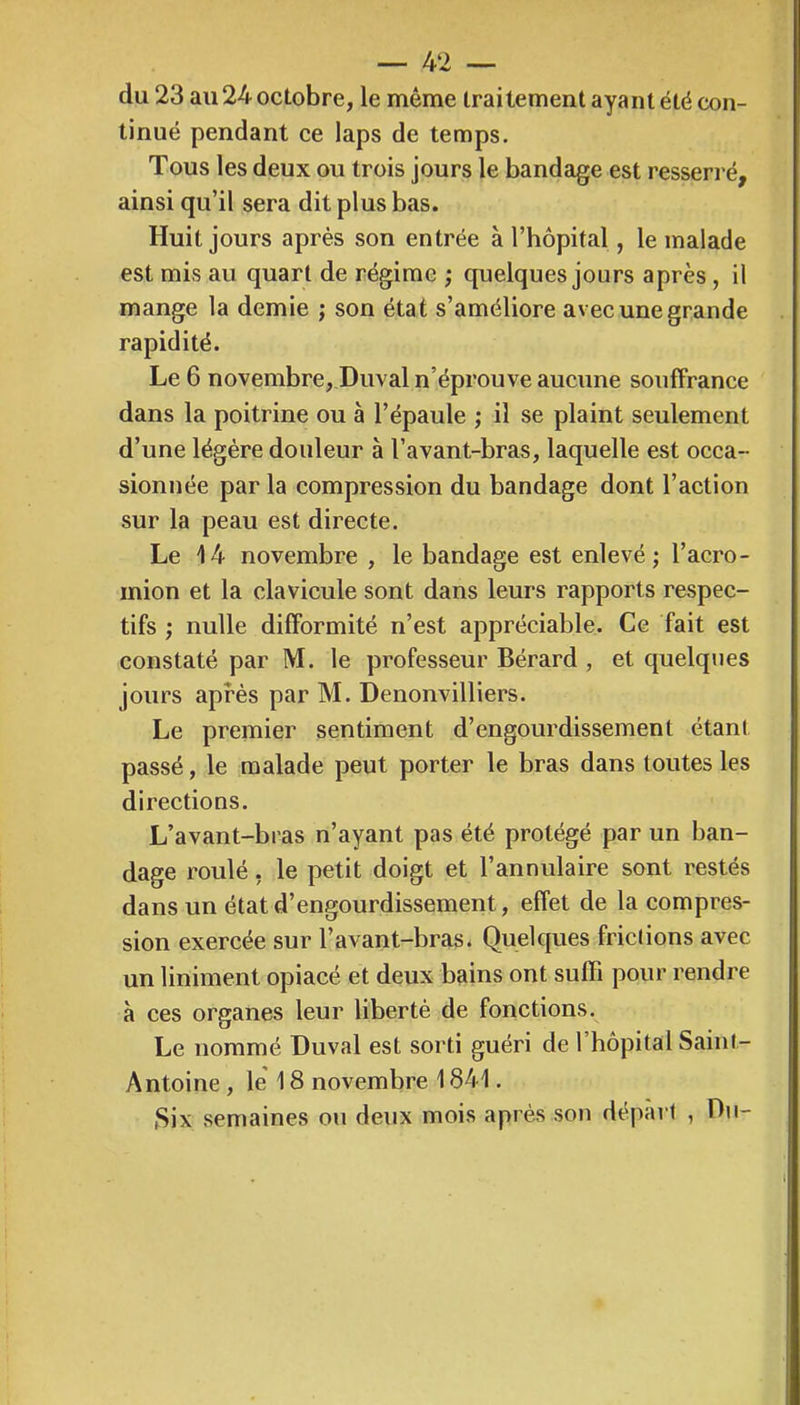 — 4‘2 — du 23 au 24 octobre, le même traitement ayant été con- tinué pendant ce laps de temps. Tous les deux ou trois jours le bandage est resserré, ainsi qu’il sera dit plus bas. Huit jours après son entrée à l’hôpital, le malade est mis au quart de régime ; quelques jours après, il mange la demie ; son état s’améliore avec une grande rapidité. Le 6 novembre, Duval n’éprouve aucune souffrance dans la poitrine ou à l’épaule ; il se plaint seulement d’une légère douleur à l’avant-bras, laquelle est occa- sionnée par la compression du bandage dont l’action sur la peau est directe. Le 14 novembre , le bandage est enlevé ; l’acro- mion et la clavicule sont dans leurs rapports respec- tifs ; nulle difformité n’est appréciable. Ce fait est constaté par M. le professeur Bérard , et quelques jours après par M. Denonvilliers. Le premier sentiment d’engourdissement étant passé, le malade peut porter le bras dans toutes les directions. L’avant-bras n’ayant pas été protégé par un ban- dage roulé, le petit doigt et l’annulaire sont restés dans un état d’engourdissement, effet de la compres- sion exercée sur l’avant-bras. Quelques frictions avec un Uniment opiacé et deux bains ont suffi pour rendre à ces organes leur liberté de fonctions. Le nommé Duval est sorti guéri de l’hôpital Saint- Antoine , le 18 novembre 1841. Six semaines ou deux mois après son départ , Du-