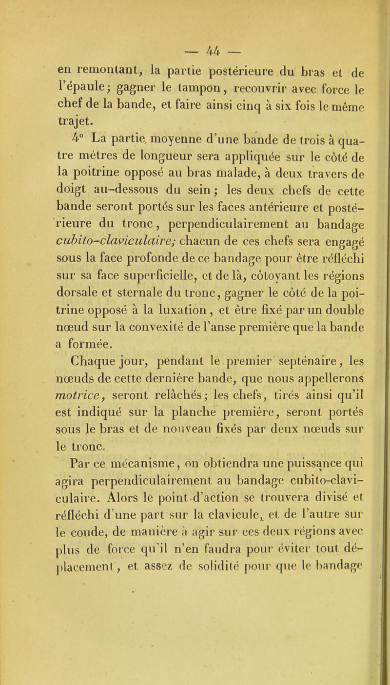 — !,k — en remontant, la partie postérieure du bras et de l’épaule; gagner le tampon, recouvrir avec force le chef de la bande, et faire ainsi cinq à six fois le même trajet. 4“ La partie, moyenne d’une bande de trois à qua- tre mètres de longueur sera appliquée sur le côté de la poitrine opposé au bras malade, à deux travers de doigt au-dessous du sein ; les deux chefs de cette bande seront portés sur les faces antérieure et posté- rieure du tronc, perpendiculairement au bandage cuhiio-claviculaire; chacun de ces chefs sera engagé sous la face profonde de ce bandage pour être réfléchi sur sa face superficielle, et de là, côtoyant les régions dorsale et sternale du tronc, gagner le côté de la poi- trine opposé à la luxation , et être fixé par un double nœud sur la convexité de l’anse première que la bande a formée. Chaque jour, pendant le premier septénaire, les nœuds de cette dernière bande, que nous appellerons motrice J seront relâchés; les chefs, tirés ainsi qu’il est indiqué sur la planche première, seront portés sous le bras et de nouveau fixés par deux nœuds sur le tronc. Par ce mécanisme, on obtiendra une puissance qui agira perpendiculairement au bandage cubilo-clavi- CLilaire. Alors le point d’action se trouvera divisé et réfléchi d’une part sur la clavicule^, et de l’autre sur le coude, de manière à agir sur ces deux régions avec plus de force qu’il n’en faudra pour éviter tout dé- placement, et assez de solidité pour que le bandage I