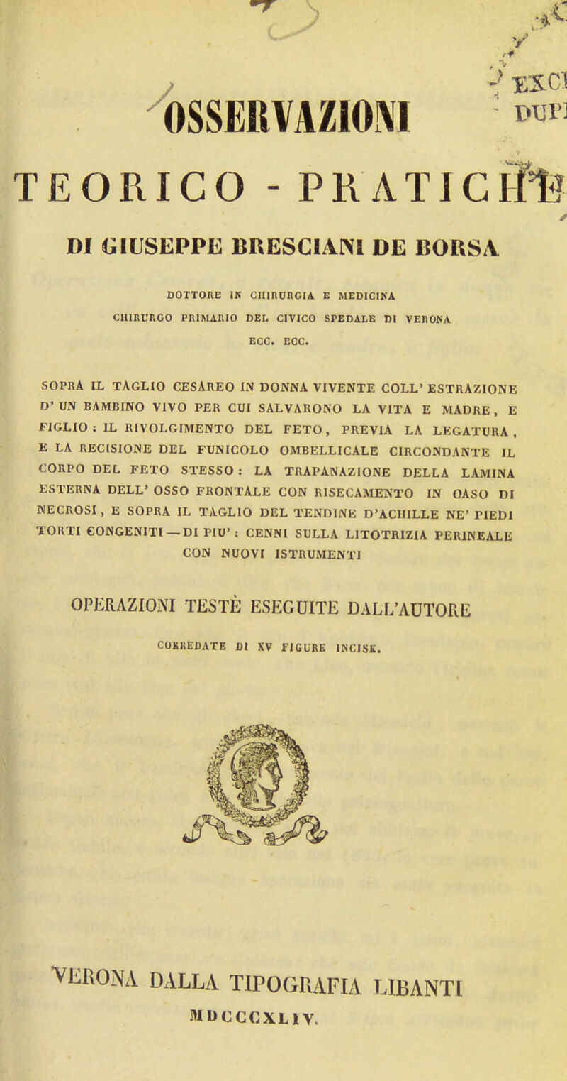 OSSERVAZIONI TEORICO - PRATI y ■ Dijr] DI GIUSEPPE BRESCIANI DE BORSA DOTTORE IR CHIRURGIA E MEDICINA CHIRURGO PRIMARIO DEI, CIVICO SPEDALE DI VERONA ECC. ECC. SOPRA IL TAGLIO CESAREO IN DONNA VIVENTE COLL’ ESTRAZIONE D’UN BAMBINO VIVO PER CUI SALVARONO LA VITA E MADRE, E FIGLIO : IL RIVOLGIMENTO DEL FETO, PREVIA LA LEGATURA. E LA RECISIONE DEL FUNICOLO OMBELLICALE CIRCONDANTE IL CORPO DEL FETO STESSO : LA TRAPANAZIONE DELLA LAMINA ESTERNA DELL’ OSSO FRONTALE CON RISECAMENTO IN OASO DI NECROSI, E SOPRA IL TAGLIO DEL TENDINE D’ACHILLE NE’ PIEDI TORTI CONGENITI— DI PIU’: CENNI SULLA UTOTRIZIA PERINEALE CON NUOVI ISTRUMENTI OPERAZIONI TESTÉ ESEGUITE DALL’AUTORE CORREDATE DI XV FIGURE INCISE. VERONA DALLA TIPOGRAFIA LIBANTI mdcccxliv.