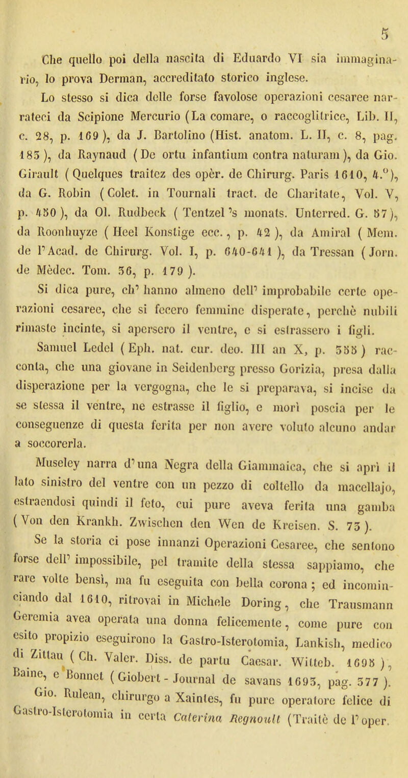 Che quello poi della nascita di Eduardo YI sia immagina- rio, lo prova Derman, accreditato storico inglese. Lo stesso si dica delle forse favolose operazioni cesaree nar- rateci da Scipione Mercurio (La comare, o raccoglitrice, Lib. II, c. 28, p. 109), da J. Bartolino (Hist. anatom. L. II, c. 8, pag. 185), da Raynaud (De ortu infantium contra naturam ), da Gio. Girault ( Quelques traitcz des opèr. de Chirurg. Paris 1610, 4.°), da G. Robin ( Colet. in Tournali traci, de Cliaritate, Voi. Y, p. 4 50), da 01. Rudbeck ( Tenlzel’s monals. Unterred. G. 57), da Roonhuyze ( licei Konslige ecc., p. 42 ), da Amirai ( Mem. de PAcad. de Chirurg. Voi. I, p. 640-041 ), da Tressan (Jorn. de Mèdec. Tom. 56, p. 179). Si dica pure, eh’ hanno almeno delP improbabile certe ope- razioni cesaree, che si fecero femmine disperate, perchè nubili rimaste incinte, si apersero il ventre, e si estrassero i figli. Samuel Ledei ( Eph. nat. cur. deo. Ili an X, p. 555 ) rac- conta, che una giovane in Seidenbcrg presso Gorizia, presa dalla disperazione per la vergogna, che le si preparava, si incise da se stessa il ventre, ne estrasse il figlio, e morì poscia per le conseguenze di questa ferita per non avere voluto alcuno andar a soccorerla. Museley narra dolina Negra della Giammaica, che si aprì il lato sinistro del ventre con un pezzo di coltello da macellajo, es tra endosi quindi il feto, cui pure aveva ferita una gamba ( Von den Krankh. Zwischen den Wen de Kreisen. S. 75 ). Se la storia ci pose innanzi Operazioni Cesaree, che sentono forse delP impossibile, pel tramite della stessa sappiamo, che rare volle bensì, ma fu eseguita con bella corona ; ed incomin- ciando dal 1610, ritrovai in Michele Doring, che Trausmann Geremia avea operata una donna felicemente, come pure con esito propizio eseguirono la Gastro-Isterotomia, Lankish, medico di Zittau ( Ch. Valer. Diss. de parta Caesar. Wilteb. 1695 ), Baine, c Lonnel ( Giobert - Journal de savans 1695, pag. 577 ). Gio. Rulean, chirurgo a Xainles, fu pure operatore felice di Gastro-Isterotomia in certa Caterina Regnanti (Traile de Poper.