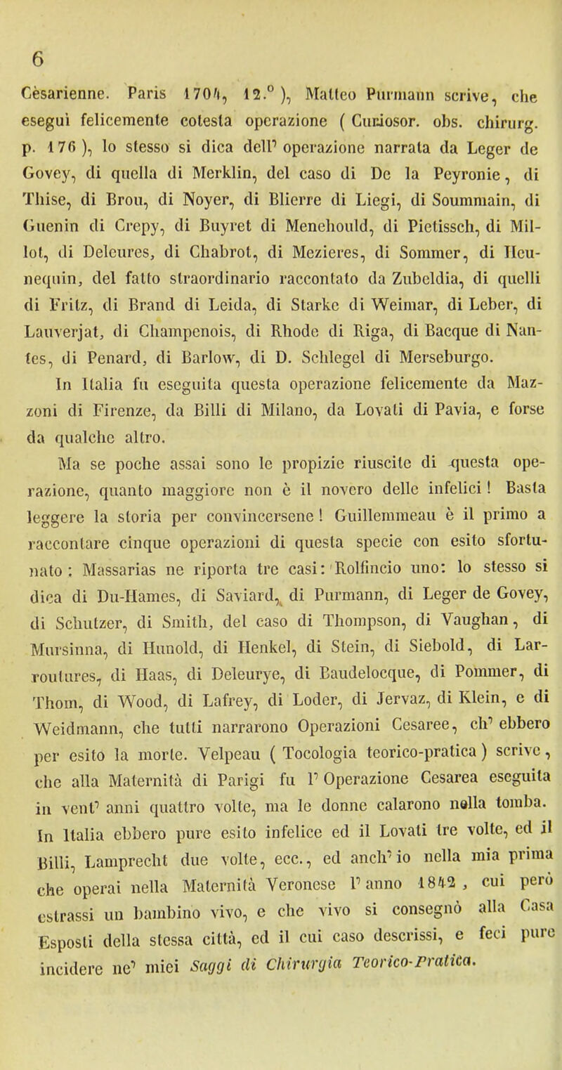 Cèsarienne. Paris 1704, 12.°), Matteo Purmann scrive, che eseguì felicemente colesla operazione ( Cuniosor. obs. chirurg. p. 17fi), lo stesso si dica dell1 operazione narrala da Leger de Govey, di quella di Merklin, del caso di De la Peyronie, di Thise, di Brou, di Noyer, di Blierre di Liegi, di Soummain, di Guenin di Crepy, di Buyret di Menehould, di Pietissch, di Mil- lol, di Delcures, di Chabrot, di Mezieres, di Sommer, di Ileu- neqnin, del fatto straordinario raccontato da Zubcldia, di quelli di Fritz, di Brand di Leida, di Starkc di Weimar, di Leber, di Lauverjat, di Champenois, di Rhodc di Riga, di Bacque di Nan- tes, di Penard, di Barlow, di D. Schlegel di Merseburgo. In Italia fu eseguita questa operazione felicemente da Maz- zoni di Firenze, da Billi di Milano, da Lovali di Pavia, e forse da qualche altro. Ma se poche assai sono le propizie riuscite di questa ope- razione, quanto maggiore non è il novero delle infelici ! Basta leggere la storia per convincersene ! Guillemmeau è il primo a raccontare cinque operazioni di questa specie con esito sfortu- nato ; Massarias ne riporta tre casi: R.olfincio uno: lo stesso si dica di Du-IIamcs, di Saviard, di Purmann, di Leger de Govey, di Schutzer, di Smith, del caso di Thompson, di Vaughan, di Mursinna, di Hunold, di Ilenkel, di Stein, di Siebold, di Lar- routures, di Haas, di Deleurye, di Baudelocque, di Pommer, di Thom, di Wood, di Lafrey, di Loder, di Jervaz, di Klein, e di Weidmann, che tutti narrarono Operazioni Cesaree, eh1 ebbero per esito la morte. Velpeau ( Tocologia teorico-pratica ) scrive, che alla Maternità di Parigi fu l1 Operazione Cesarea eseguila in veni1 anni quattro volte, ma le donne calarono nella tomba. In Italia ebbero pure esito infelice ed il Lovali tre volle, ed il Billi, Lamprecht due volle, ecc., ed anclrio nella mia prima che operai nella Maternità Veronese Panno 1842, cui però estrassi un bambino vivo, e che vivo si consegnò alla Casa Esposti della stessa città, ed il cui caso descrissi, e feci pure incidere ne1 miei Saggi di Chirurgia Teorico-pratica.