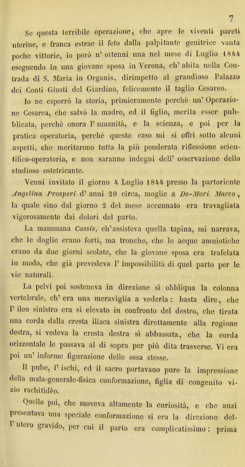 Se questa terribile operazione, che apre le viventi pareti uterine, e franca estrae il feto dalla palpitante genitrice vanta poche vittorie, io però n’ ottenni una nel mese di Luglio 1844 eseguendo in una giovane sposa in Verona, eh1 abita nella Con- trada di S. Maria in Organis, dirimpetto al grandioso Palazzo dei Conti Giusti del Giardino, felicemente il taglio Cesareo. 10 ne esporrò la storia, primieramente perchè un1 Operazio- ne Cesarea, che salvò la madre, ed il figlio, inerita esser pub- blicata, perchè onora 1’ umanità, e la scienza, e poi per la pratica operatoria, perchè questo caso mi si offrì sotto alcuni aspetti, che meritarono tulla la più ponderata riflessione seien- tifico-operatoria, e non saranno indegni dell’ osservazione dello studioso osletricanle. Venni invitalo il giorno 4 Luglio 1844 presso la partoriente Angelina Prosperi d’ anni 20 circa, moglie a De-Mori Marco, la quale sino dal giorno 2 del mese accennato era travagliala vigorosamente dai dolori del parto. La mammana Cassis, ch’assisteva quella tapina, mi narrava, che le doglie erano forti, ma tronche, che le acque amniotiche erano da due giorni scolate, che la giovane sposa era trafelata in modo, che già prevedeva l’impossibilità di quel parto per le vie naturali. La pelvi poi sosteneva in direzione sì obbliqua la colonna vertebrale, eh’ era una meraviglia a vederla : basta dire, che 1’ ileo sinistro era sì elevato in confronto del destro, che tirata una corda dalla cresta iliaca sinistra direttamente alla regione destra, si vedeva la cresta destra sì abbassata, che la corda orizzontale le passava al di sopra per più dita trasverse. Vi era poi un’ informe figurazione delle ossa stesse. 11 pube, 1’ ischi, ed il sacro portavano pure la impressione della mala-generale-fisica conformazione, figlia di congenito vi- zio rachitidèo. Quello poi, che moveva altamente la curiosità, e che anzi presentava una speciale conformazione si era la direzione del- uleio gì avido, per cui il parlo era complicatissimo: prima