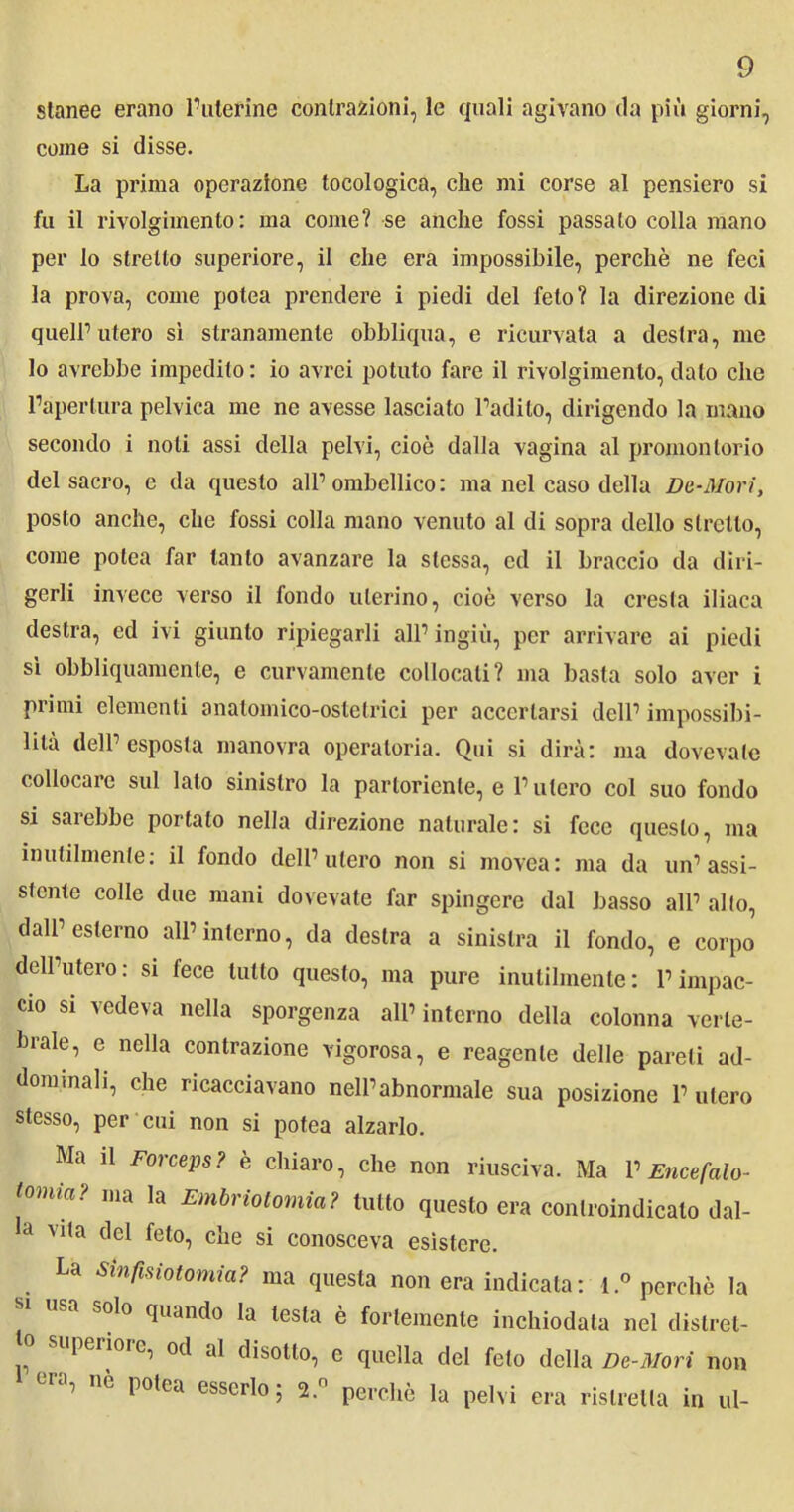 stanee erano l’uterine contrazioni, le quali agivano da più giorni, come si disse. La prima operazione tocologica, che mi corse al pensiero si fu il rivolgimento: ma come? se anche fossi passalo colla mano per lo stretto superiore, il che era impossibile, perchè ne feci la prova, come polca prendere i piedi del feto? la direzione di queir utero sì stranamente obbliqua, e ricurvata a destra, me lo avrebbe impedito: io avrei potuto fare il rivolgimento, dato che l’apertura pelvica me ne avesse lasciato l’adito, dirigendo la inano secondo i noli assi della pelvi, cioè dalla vagina al promontorio del sacro, e da questo all1 ombellico: ma nel caso della De-Mori, posto anche, che fossi colla mano venuto al di sopra dello stretto, come polea far tanto avanzare la stessa, ed il braccio da diri- gerli invece verso il fondo uterino, cioè verso la cresta iliaca destra, ed ivi giunto ripiegarli all1 ingiù, per arrivare ai piedi sì obbliquamente, e curvamente collocali? ma basta solo aver i primi elementi anatomico-ostetrici per accertarsi dell1 impossibi- lità dell1 esposta manovra operatoria. Qui si dirà: ma dovevate collocare sul lato sinistro la partoriente, e l1 utero col suo fondo si sarebbe portato nella direzione naturale: si fece questo, ma inutilmente: il fondo dell’utero non si movea: ma da un1 assi- stente colle due mani dovevate far spingere dal basso all1 alto, dall’esterno all’interno, da destra a sinistra il fondo, e corpo dell’utero: si fece tutto questo, ma pure inutilmente: l’impac- cio si vedeva nella sporgenza all’interno della colonna verte- brale, e nella contrazione vigorosa, e reagente delle pareti ad- dominali, che ricacciavano neU’abnormale sua posizione 1’ utero stesso, per cui non si potea alzarlo. Ma il Forceps? è chiaro, che non riusciva. Ma V Encefalo- tomia? ma la Embriotomia? tutto questo era controindicato dal- a V1,a tlcI feto, che si conosceva esìstere. La Sinfisiotomia? ma questa non era indicata : Imperché la usa solo quando la testa è fortemente inchiodata nel distret- o superiore, od al disotto, c quella del feto della De-Mori non 7 nè potea esserlo ; 2.° perchè la pelvi era ristretta in ul-