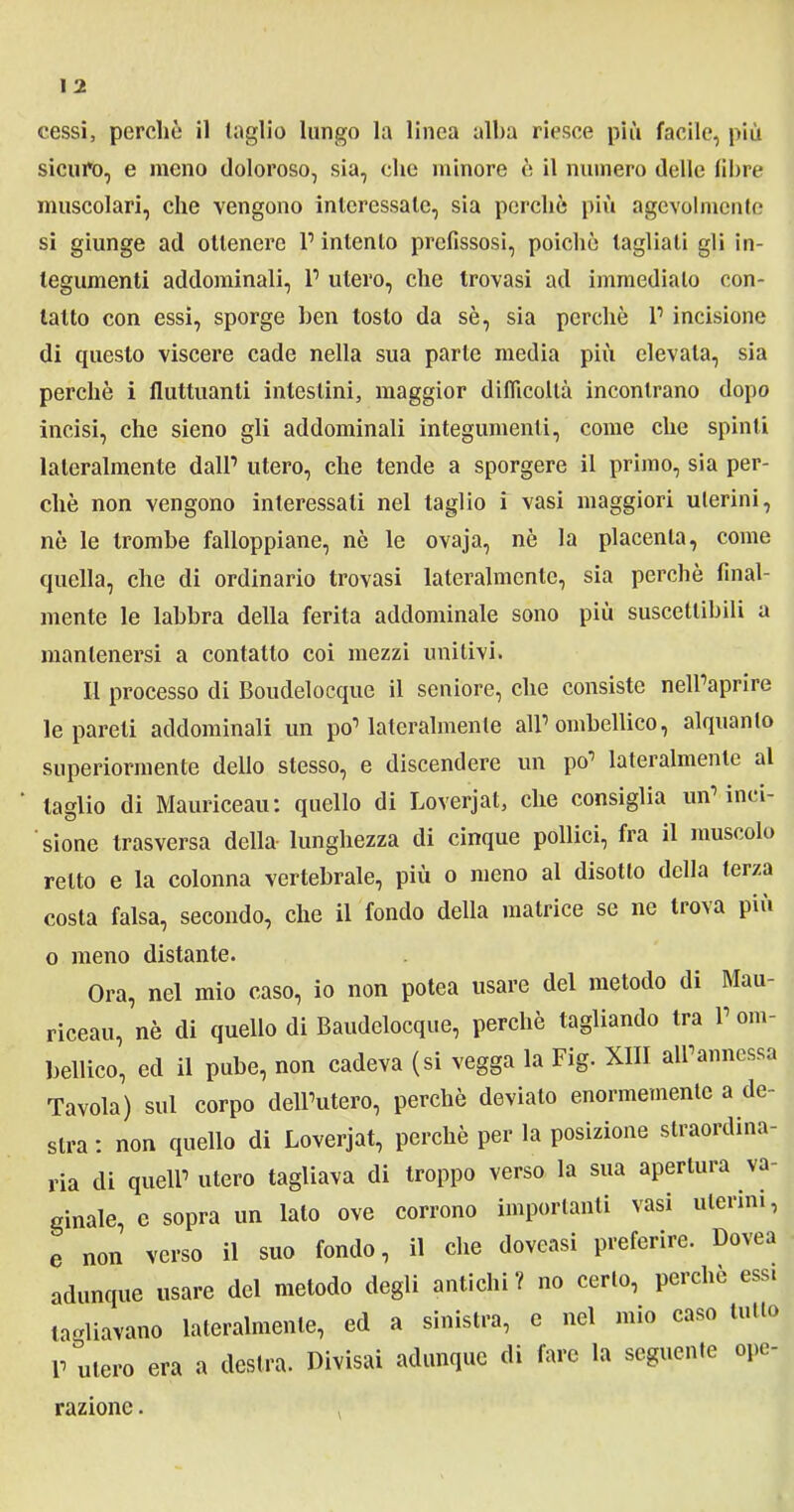 sicuro, e meno doloroso, sia, che minore è il numero delle fibre muscolari, che vengono interessale, sia perchè più agevolmente si giunge ad ottenere l1 intento prefissosi, poiché tagliali gli in- tegumenti addominali, P utero, che trovasi ad immediato con- tatto con essi, sporge ben tosto da sè, sia perchè P incisione di questo viscere cade nella sua parte media più elevala, sia perchè i fluttuanti intestini, maggior difficoltà incontrano dopo incisi, che sieno gli addominali integumenti, come che spinti lateralmente dall1 utero, che tende a sporgere il primo, sia per- chè non vengono interessali nel taglio i vasi maggiori uterini, nè le trombe falloppiane, nè le ovaja, nè la placenta, come quella, che di ordinario trovasi lateralmente, sia perchè final- mente le labbra della ferita addominale sono più suscettibili a mantenersi a contatto coi mezzi unitivi. Il processo di Boudelocque il seniore, che consiste nelPaprire le pareli addominali un pò1 lateralmente all’ombellico, alquanto superiormente dello stesso, e discendere un po’ lateralmente al taglio di Mauriceau: quello di Loverjat, che consiglia un1 inci- sione trasversa della lunghezza di cinque pollici, fra il muscolo retto e la colonna vertebrale, più o meno al disotto della terza costa falsa, secondo, che il fondo della matrice se ne tro\a più o meno distante. Ora, nel mio caso, io non potea usare del metodo di Mau- riceau, nè di quello di Baudelocque, perchè tagliando tra P om- bellico, ed il pube, non cadeva (si vegga la Fig. XIII all1 annessa Tavola) sul corpo delPutero, perchè deviato enormemente a de- stra : non quello di Loverjat, perchè per la posizione straordina- ria di quell1 utero tagliava di troppo verso la sua apertura va- ginale, e sopra un lato ove corrono importanti vasi uterini, e non verso il suo fondo, il che doveasi preferire. Dovea adunque usare del metodo degli antichi ? no certo, perchè essi tagliavano lateralmente, ed a sinistra, e nel mio caso tutto P utero era a destra. Divisai adunque di fare la seguente ope- razione .