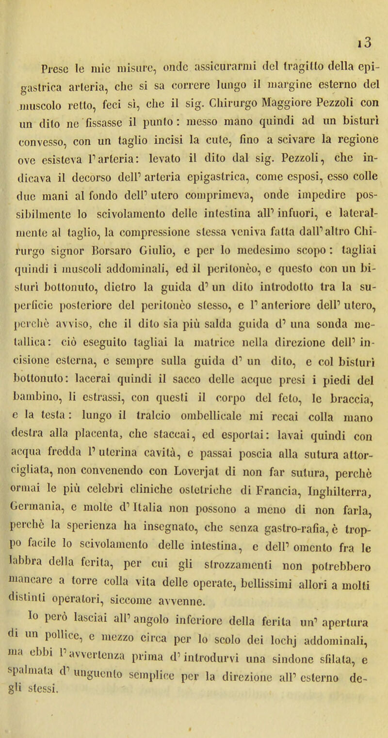 Prese le mie misure, onde assicurarmi del tragitto della epi- gastrica arteria, che si sa correre lungo il margine esterno del muscolo retto, feci sì, che il sig. Chirurgo Maggiore Pezzoli con un dito ne fissasse il punto: messo mano quindi ad un bisturi convesso, con un taglio incisi la cute, fino a scivare la regione ove esisteva l1 arteria: levato il dito dal sig. Pezzoli, che in- dicava il decorso delP arteria epigastrica, come esposi, esso colle due mani al fondo delP utero comprimeva, onde impedire pos- sibilmente lo scivolamento delle intestina all1 infuori, e lateral- mente al taglio, la compressione stessa veniva falla dalP altro Chi- rurgo signor Borsaro Giulio, e per lo medesimo scopo : tagliai quindi i muscoli addominali, ed il peritonèo, e questo con un bi- sturi bollonulo, dietro la guida d1 un dito introdotto tra la su- perficie posteriore del peritonèo stesso, e P anteriore delP utero, perchè avviso, che il dito sia più salda guida d1 una sonda me- tallica: ciò eseguito tagliai la matrice nella direzione delP in- cisione esterna, e sempre sulla guida d1 un dito, e col bisturi bollonulo: lacerai quindi il sacco delle acque presi i piedi del bambino, li estrassi, con questi il corpo del feto, le braccia, e la testa : lungo il tralcio ombelicale mi recai colla mano destra alla placenta, che staccai, ed esportai: lavai quindi con acqua fredda P uterina cavità, c passai poscia alla sutura attor- cigliala, non convenendo con Loverjat di non far sutura, perchè ormai le più celebri cliniche ostetriche di Francia, Inghilterra, Gei mania, e molle d1 Italia non possono a meno di non farla, perchè la sperienza ha insegnalo, che senza gastro-rafia, è trop- po facile lo scivolamento delle intestina, e dell1 omento fra le labbra della ferita, per cui gii strozzamenti non potrebbero mancare a torre colla vita delle operate, bellissimi allori a molti distinti operatori, siccome avvenne. lo peiò lasciai all1 angolo inferiore della ferita un1 apertura di un pollice, e mezzo circa per lo scolo dei lochj addominali, ma ebbi 1 avvertenza prima d1 introdurvi una sindone sfilala, e spalmata d unguento semplice per la direzione all1 esterno de- gli stessi.