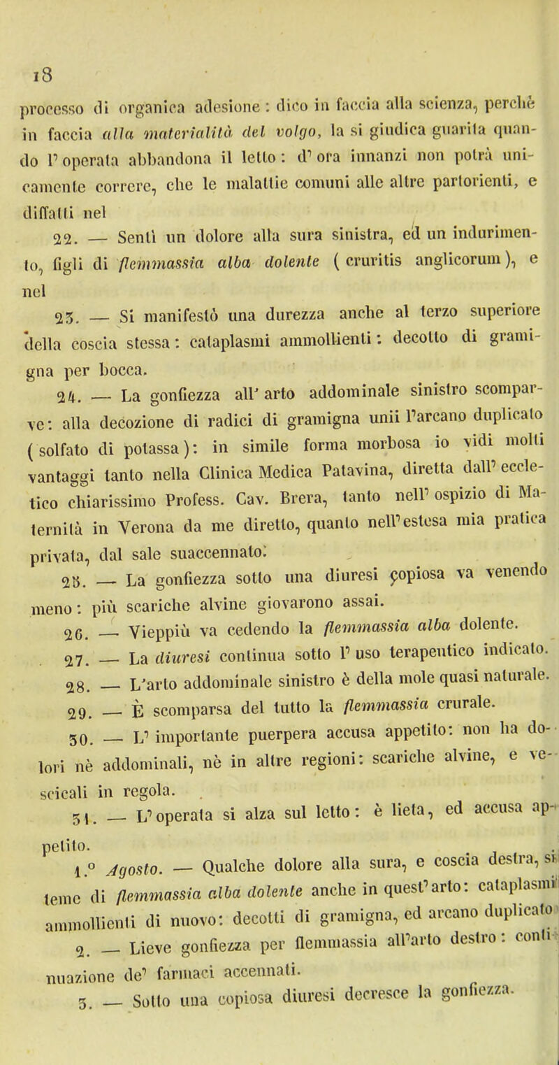 processo di organica adesione ; dico in faccia alla scienza, perche in faccia alia materialità del volgo, la si giudica guarita quan- do Poperata abbandona il letto: d’ora innanzi non potrà uni- camente correre, che le malattie comuni alle altre parloiicnti, e di (Tal ti nel 22. — Senti un dolore alla stira sinistra, ed un indurimen- to, figli di flemmassia alba dolente ( cruritis anglicorum ), e nel 23. — Si manifestò una durezza anche al lerzo superiore della coscia stessa : cataplasmi ammollienti : decotto di grami- gna per bocca. Vx. — La gonfiezza all' arto addominale sinistro scompar- ve: alla decozione di radici di gramigna unii l’arcano duplicalo (solfato di potassa): in simile forma morbosa io vidi molli vantaggi tanto nella Clinica Medica Patavina, diretta dall’ eccle- tico chiarissimo Profess. Cav. Brera, tanto nell’ ospizio di Ma- ternità in Verona da me diretto, quanto nell’estesa mia pratica privata, dal sale suaccennato: 2 3. La gonfiezza sotto una diuresi popiosa va venendo meno : più scariche alvine giovarono assai. 2G. __ Vieppiù va cedendo la flemmassia alba dolente. 27. __ La diuresi continua sotto l’uso terapeutico indicato. 2g. L'arto addominale sinistro è della mole quasi naluiale. 29. È scomparsa del lutto la flemmassia crurale. 50. L’ importante puerpera accusa appetito: non ha do- lori nè addominali, nè in altre regioni: scariche alvine, e ve- scicali in regola. 51. L’operata si alza sul letto : è lieta, ed accusa ap- petito. l.° Agosto. — Qualche dolore alla sura, e coscia desti a, si teme di flemmassia alba dolente anche in quest’arto: cataplasmi ammollienti di nuovo: decotti di gramigna, ed arcano duplicato o. — Lieve gonfiezza per flemmassia all’arto destro: conti minzione de’ farmaci accennati. 3. — Sotto una copiosa diuresi decresce la gonfiezza.