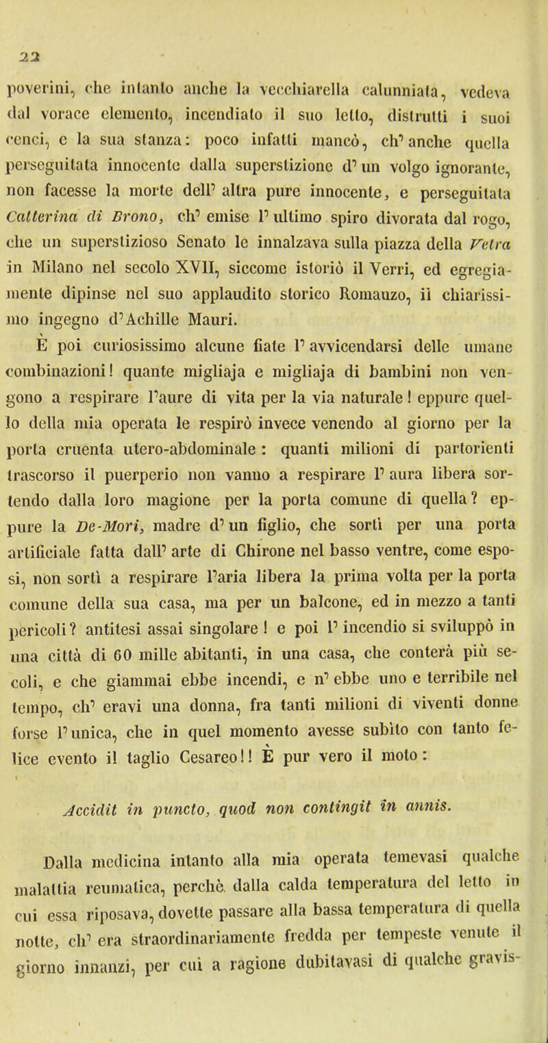 poverini, che intanto anche la vecchiarella calunniala, vedeva dal vorace elemento, incendialo il suo letto, distrutti i suoi cenci, e la sua stanza: poco infatti mancò, ch’anche quella perseguitata innocente dalla superstizione d’ un volgo ignorante, non facesse la morte dell’ altra pure innocente, e perseguitala Canarina di Erono, eh’ emise 1’ ultimo spiro divorata dal rogo, che un superstizioso Senato le innalzava sulla piazza della Valva in Milano nel secolo XVII, siccome istoriò il Verri, ed egregia- mente dipinse nel suo applaudito storico Romauzo, ii chiarissi- mo ingegno d’Achille Mauri. % E poi curiosissimo alcune fiate l’avvicendarsi delle umane combinazioni! quante migliaja e migliaja di bambini non ven- gono a respirare Paure di vita per la via naturale ! eppure quel- lo della mia operata le respirò invece venendo al giorno per la porta cruenta utero-abdominale : quanti milioni di partorienti trascorso il puerperio non vanno a respirare 1’ aura libera sor- tendo dalla loro magione per la porta comune di quella? ep- pure la Da-Mori, madre d’un figlio, che sortì per una porta artificiale fatta dall’ arte di Chirone nel basso ventre, come espo- si, non sortì a respirare l’aria libera la prima volta per la porta comune della sua casa, ma per un balcone, ed in mezzo a tanti pericoli? antitesi assai singolare ! e poi P incendio si sviluppò in una città di 60 mille abitanti, in una casa, che conterà più se- coli, e che giammai ebbe incendi, e n’ ebbe uno e terribile nel tempo, eh’ eravi una donna, fra tanti milioni di viventi donne forse Punica, che in quel momento avesse subito con tanto fe- lice evento il taglio Cesareo ! ! È pur vero il molo : Accidit in pancto, quod non conlingit in annis. Dalla medicina intanto alla mia operata lemevasi qualche malattia reumatica, perchè, dalla calda temperatura del letto in cui essa riposava, dovette passare alla bassa temperatura di quella notte, eh’ era straordinariamente fredda per tempeste venute il giorno innanzi, per cui a ragione dubitavasi di qualche gravis-