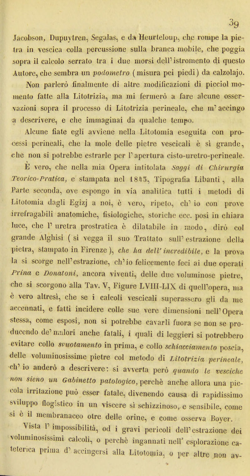 Jacobson, Dupuylren, Segalas, e da Heurteloup, ehp rompe la pie- fra in vescica colla percussione sulla branca mobile, che poggia sopra il calcolo serrato tra i due morsi delPislromento di questo Autore, che sembra un podometro (misura pei piedi) da calzolajo. Non parlerò finalmente di altre modificazioni di picciol mo- mento fatte alla Litotrizia, ma mi fermerò a fare alcune osser- vazioni sopra il processo di Litotrizia perineale, che m’accingo a descrivere, e che immaginai da qualche tempo. Alcune fiate egli avviene nella Litotomia eseguita con pro- cessi perineali, che la mole delle pietre vescicali è si grande, che non si potrebbe estrarle per Fapertura cislo-urelro-perineale. E vero, che nella mia Opera intitolala Saggi di Chirurgia Teorico-Pratica, e stampata nel 18/(3, Tipografia Libanti, alla Parte seconda, ove espongo in via analitica lutti i metodi di Litotomia dagli Egizj a noi, è vero, ripeto, eli’ io con prove irrefragabili anatomiche, fisiologiche, storiche ecc. posi in chiara luce, che l’uretra prostratica è dilatabile in modo, dirò col grande Alghisi ( si vegga il suo Trattalo sull’ estrazione della pietra, stampato in Firenze ), che ha dell‘ incredibile, c la prova la si scorge nell’estrazione, ch’io felicemente feci ai due operali Trina c Donatemi, ancora viventi, delle due voluminose pietre, che si scorgono alla Tav. V, Figure LVIII-LIX di quell’opera, ma è vero altresì, che se i calcoli vescicali superassero gli da me accennati, e fatti incidere colle sue vere dimensioni nell’Opera stessa, come esposi, non si potrebbe cavarli fuora se non se pro- ducendo de malori anche fatali, i quali di leggieri si potrebbero evitare collo svuotamento in prima, e collo schiacciamento poscia, delle voluminosissime pietre col metodo di Litotrizia perineale, ch’io anderò a descrivere: si avverta però quando le vesciche non sieno un Gabinetto patologico, perchè anche allora una pic- roia irritazione può esser fatale, divenendo causa di rapidissimo sviluppo flogistico in un viscere sì schizzinoso, e sensibile, come si è il membi anaceo otre delle orine, e come osserva Boyer. Vista 1 impossibilità, od i gravi pericoli dell’estrazione dei voluminosissimi calcoli, o perchè ingannati nell5 esplorazione ca- telerica prima d’ accingersi alla Litotomia, o per altre non av-