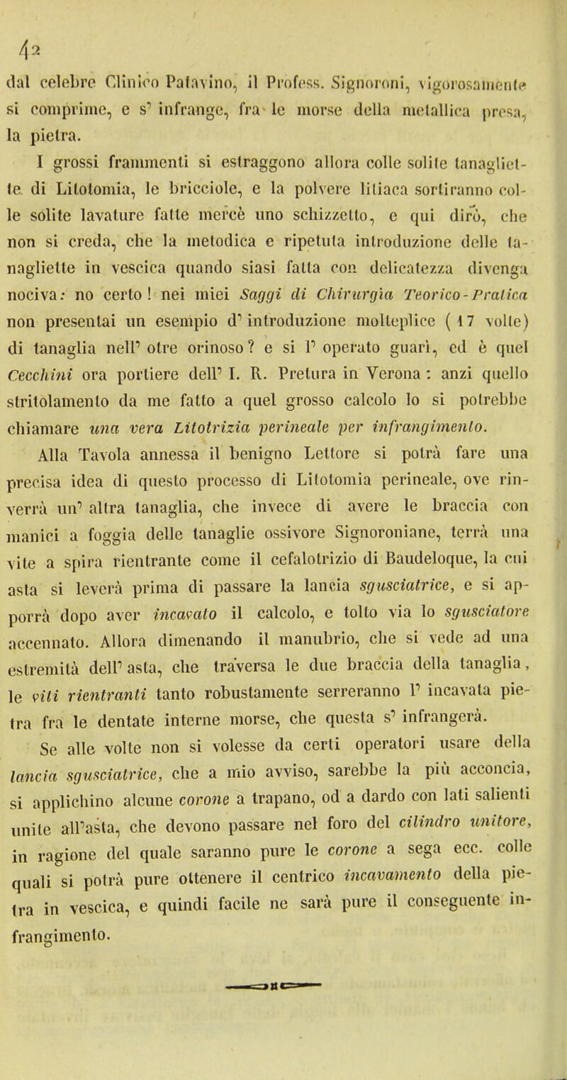 dal celebre Clinico Patavino, il Profess. Signoroni, vigorosamente si comprime, e s’infrange, fra le morse della metallica prosa, la pietra. I grossi frammenti si estraggono allora colle solite lanagliet- te. di Litotomia, le bricciole, e la polvere liliaca sortiranno col- le solite lavature fatte mercè uno schizzetto, e qui dirò, che non si creda, che la metodica e ripetuta introduzione delle ta- nagliette in vescica quando siasi falla con delicatezza divenga nociva: no certo! nei miei Saggi ili Chirurgia Teorico-Pratica non presentai un esempio d’introduzione molteplice (17 volle) di tanaglia nell’otre orinoso? e si l’operato guarì, ed è quel Cecchini ora portiere dell’ I. R. Pretura in Verona : anzi quello stritolamento da me fatto a quel grosso calcolo lo si potrebbe chiamare una vera Lilotrizia perineale per infrangimenio. Alla Tavola annessa il benigno Lettore si potrà fare una precisa idea di questo processo di Litotomia perineale, ove rin- verrà un’ altra tanaglia, che invece di avere le braccia con manici a foggia delle tanaglie ossivore Signoroniane, terrà una vite a spira rientrante come il cefalotrizio di Baudeloque, la cui asta si leverà prima di passare la lancia sgusciatrice, e si ap- porrà dopo aver incavalo il calcolo, e tolto via lo sgusciatore accennato. Allora dimenando il manubrio, che si vede ad una estremità dell’ asta, che traversa le due braccia della tanaglia, le vili rientranti tanto robustamente serreranno 1’ incavala pie- tra fra le dentate interne morse, che questa s’ infrangerà. Se alle volte non si volesse da certi operatori usare della lancia sgusciatrice, che a mio avviso, sarebbe la più acconcia, si applichino alcune corone a trapano, od a dardo con lati salienti unite all’asta, che devono passare nel foro del cilindro unitore, in ragione del quale saranno pure le corone a sega ecc. colle quali si potrà pure ottenere il centrico incavamento della pie- tra in vescica, e quindi facile ne sarà pure il conseguente in- frangimento. a