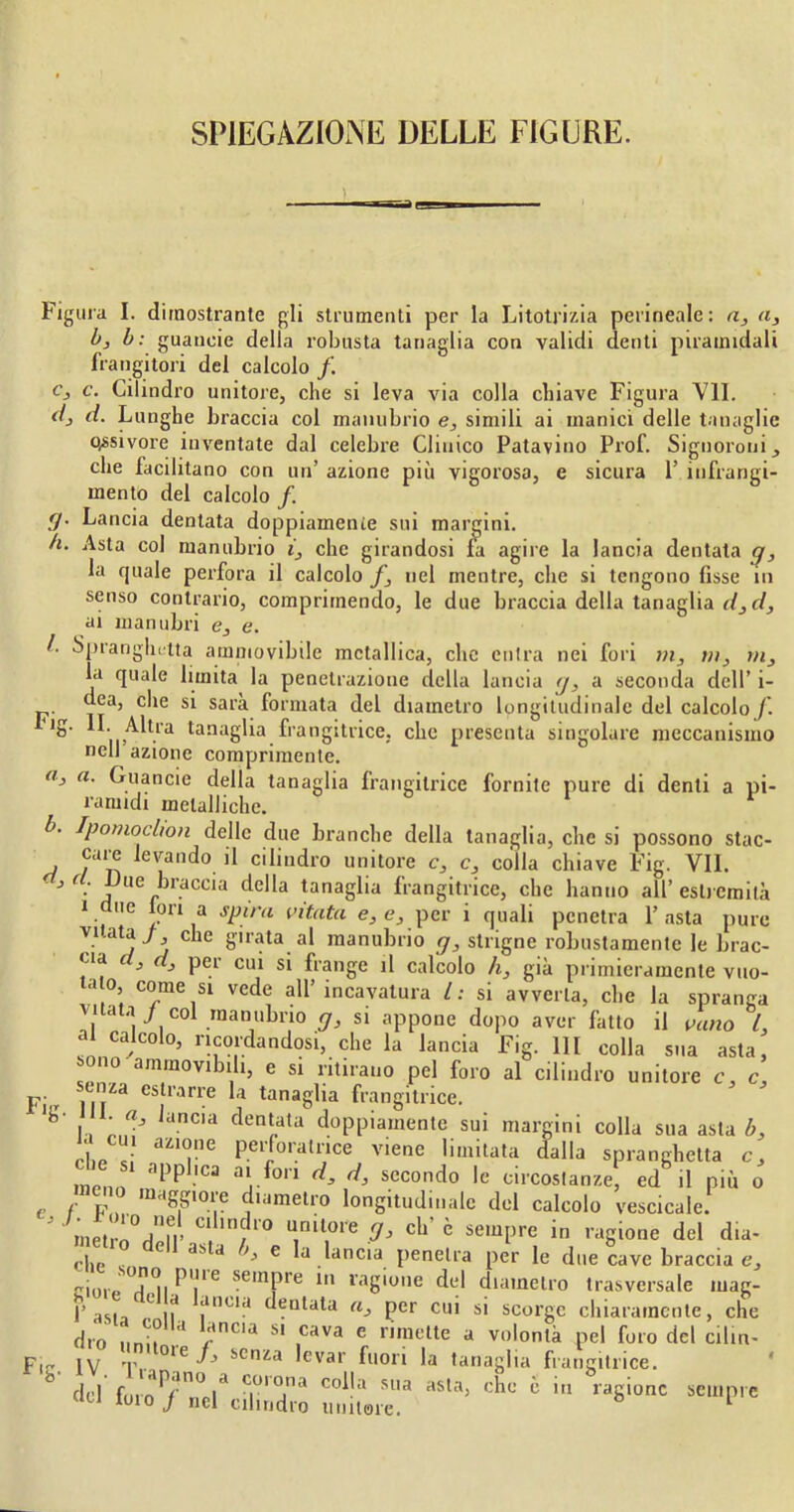 SPIEGAZIONE DELLE FIGURE. Figura I. dimostrante gli strumenti per la Litotrizia perineale: a, a3 b, b: guaneie della robusta tanaglia con validi denti piramidali frangitori del calcolo /. c3 c. Cilindro unitore, che si leva via colla chiave Figura VII. dj d. Lunghe braccia col manubrio e, simili ai manici delle tanaglie o,ssivore inventate dal celebre Clinico Patavino Prof. Signoroni 3 che facilitano con un’ azione più vigorosa, e sicura 1’ infrangi- mento del calcolo f. g. Lancia dentata doppiamente sui margini. h. Asta col manubrio i3 che girandosi fa agire la lancia dentata g, la quale perfora il calcolo f3 nel mentre, che si tengono fisse in senso contrario, comprimendo, le due braccia della tanaglia d3d, ai manubri e3 e. !■ Spranghulta amniovibile metallica, clic entra nei fori m3 m} rn3 la quale limita la penetrazione della lancia g, a seconda dell’ i- dea, die si sarà formata del diametro longitudinale del calcolo /. ig. IL Altra tanaglia frangitrice, clic presenta singolare meccanismo nell azione comprimente. a, a. Guaneie della tanaglia frangitrice fornite pure di denti a pi- ramidi metalliche. b. Ipomoclion delle due branche della tanaglia, clic si possono stac- care levando il cilindro unitore c3 c, colla chiave Fig. VII. j, r . JJne braccia della tanaglia frangitrice, che hanno all’estremità i due lori a spira vitata e, e, per i quali penetra l’asta pure vi.ata/ che girata al manubrio g, stngne robustamente le brac- *aa J 1^ pe.1 cu* s* ^ianSe ^ calcolo h, già primieramente vuo- ao come si vede all’incavatura l: si avverta, che la spranga vitata j col manubrio g, si appone dopo aver fatto il vano L ai calcolo, ricordandosi, che la lancia Fig. Ili colla sua asta, °n° aram°vibih, e si ritirano pel foro al cilindro unitore c, c, -enza estrarre la tanaglia frangitrice. Janc,a dent„ata doppiamente sui margini colla sua asta b, che c! UZI<rie P.eiJoralrice viene limitata dalla spranghetta c3 meni '1l3p 'ca a‘.fon d> secondo le circostanze, ed il più o c° m«gg»ore diametro longitudinale del calcolo vescicole. ' inetrn°d„n’ C! ,rl/dl'° UIml,0ie cb’ è sempre in ragione del du- cile c C 3S.a 6 a.^anc‘a. penetra per le due cave braccia e, cl0,,Ti|Pr se,nPre bi ragione del diametro trasversale inag- f asta C ìf a,ltla deutala a3 per cui si scorge chiaramente, che dio imi, a rlA S1 .Cava e riraelte a v°lontà pel foro del cib IV ’T....°1_e ^ scnza levar fuori la tanaglia frangitrice. Fig un- vi fuio J nel cilindro unitore. ragione sempre