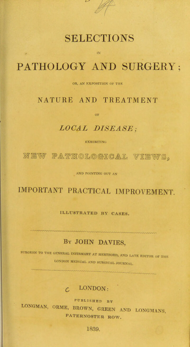 SELECTIONS , IN' PATHOLOGY AND SURGERY; OR, AN EXPOSITION OF THE NATURE AND TREATMENT OF LOCAL DISEASE; EXHIBITING ssrmw ¥aSWSs, AND POINTING OUT AN IMPORTANT PRACTICAL IMPROVEMENT. ILLUSTRATED BV CASES. By JOHN DAVIES, SURGEON TO THE GENERAL INnRMARY AT HERTFORD, AND Late editor of the LONDON MEDICAL AND SURGICAL JOURNAL. Q LONDON: PUBLISHED BY LONGMAN, OUME, BKOWN, GREEN AND LONGMANS, paternoster row. 18.39.