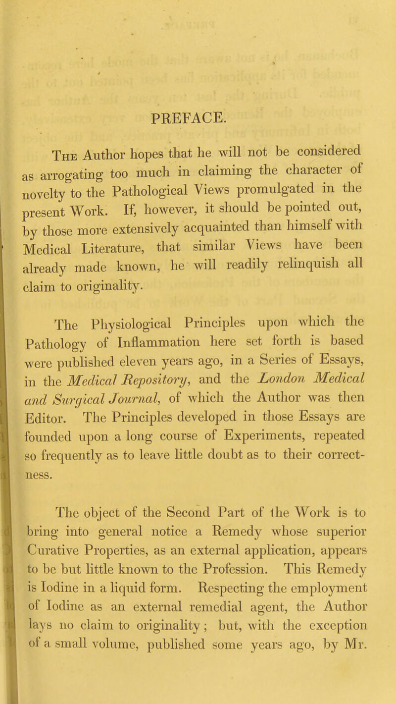 PREFACE. The Author hopes that he will not be considered as arrogating too much in claiming the character of novelty to the Pathological Views promulgated in the present Work. If, however, it should be pointed out, by those more extensively acc[uainted than himself with Medical Literature, that similar Views have been already made known, he will readily relinquish all claim to originality. The Physiological Principles upon which the Pathology of Inflammation here set forth is based were published eleven years ago, in a Series of Essays, in the Medical Repository, and the London Medical and Surgical Journal, of which the Author was then Editor. The Principles developed in those Essays are founded upon a long course of Experiments, repeated so frequently as to leave little doubt as to their correct- ness. The object of the Second Part of the Work is to bring into general notice a Remedy whose superior Curative Properties, as an external application, appears to be but little known to the Profession. This Remedy is Iodine in a liquid form. Respecting the employment of Iodine as an external remedial agent, the Author lays no claim to originality; but, with the exception ot a small volume, published some years ago, by M r.