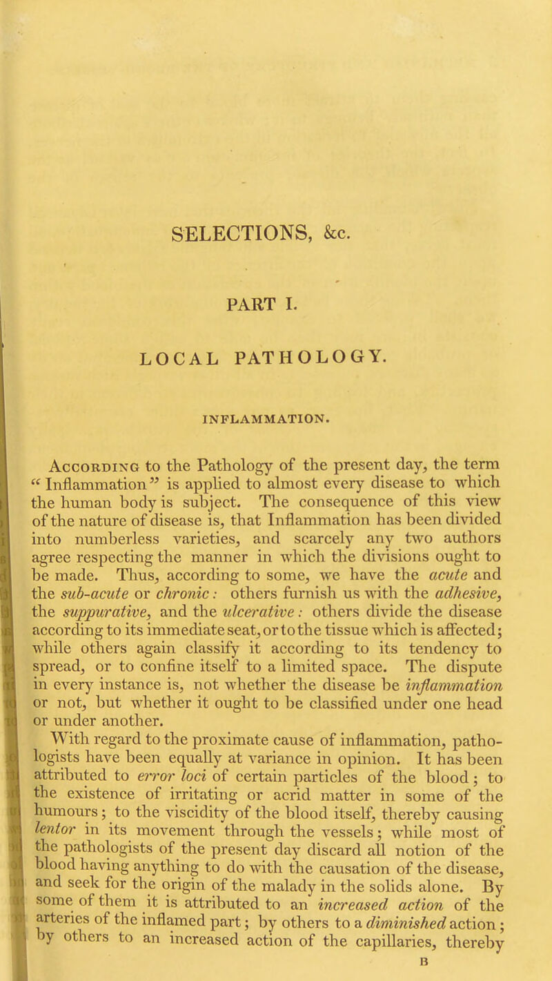 SELECTIONS, &c. PART I. LOCAL PATHOLOGY. INFLAMMATION. According to the Pathology of the present day, the term ‘‘ Inflammation ” is applied to almost every disease to which the human body is subject. The consequence of this view of the nature of disease is, that Inflammation has been divided into numberless varieties, and scarcely any two authors agree respecting the manner in which the divisions ought to be made. Thus, according to some, we have the acute and the sub-acute or chronic: others furnish us with the adhesive, the suppurative, and the ulce^'ative: others divide the disease according to its immediate seat, or to the tissue which is affected; while others again classify it according to its tendency to spread, or to confine itself to a limited space. The dispute in ever}’- instance is, not whether the disease be inflammation or not, but whether it ought to be classified under one head or under another. With regard to the proximate cause of inflammation, patho- logists have been equally at variance in opinion. It has been attributed to error loci of certain particles of the blood; to the existence of irritating or acrid matter in some of the humours; to the viscidity of the blood itself, thereby causing lentor in its movement through the vessels; while most of the pathologists of the present day discard all notion of the blood having anything to do with the causation of the disease, and seek for the origin of the malady in the solids alone. By some of them it is attributed to an increased action of the arteries of the inflamed part; by others to a diminished action; by others to an increased action of the capillaries, thereby B