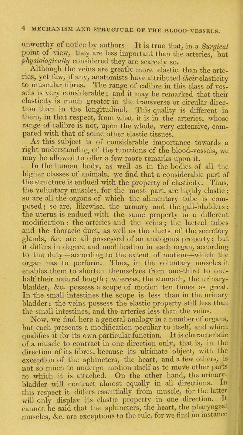 unworthy of notice by authors It is true that, in a Surgical point of view, they are less important than the arteries, but physiologically considered they are scarcely so. Although the veins are greatly more elastic than the arte- ries, yet few, if any, anatomists have attributed their elasticity to muscular fibres. The range of calibre in this class of ves- sels is very considerable; and it may be remarked that their elasticity is much greater in the transverse or circular direc- tion than in the longitudinal. Tliis quality is different in them, in that respect, from what it is in the arteries, whose range of calibre is not, upon the whole, very extensive, com- pared with that of some other elastic tissues. As this subject is of considerable importance towards a right understanding of the functions of the blood-vessels, we may be allowed to offer a few more remarks upon it. In the human body, as well as in the bodies of all the higher classes of animals, we find that a considerable part of the structure is endued Avith the property of elasticity. Thus, the voluntary muscles, for the most part, are highly elastic ; so are all the organs of which the alimentary tube is com- posed ; so are, likewise, the urinary and the gall-bladders; the uterus is endued Avith the same property in a different modification; the arteries and the veins; the lacteal tubes and the thoracic duct, as well as the ducts of the secretory glands, &c. are all possessed of an analogous jiroperty; but it differs in degree and modification in each organ, according to the duty—according to the extent of motion—which the organ has to perform. Thus, in the voluntary muscles it enables them to shorten themselves from one-third to one- half their natural length ; whereas, the stomach, the urinary- bladder, &c. possess a scope of motion ten times as great. In the small intestines the scope is less than in the urinar}^ bladder; the veins possess the elastic property still less than the small intestines, and the arteries less than the veins. Now, we find here a general analogy in a number of organs, but each presents a modification pecuhar to itself, and Avhich qualifies it for its own particular function. It is characteristic of a muscle to contract in one direction only, that is, in the direction of its fibres, because its ultimate object, A\dth the exception of the sphincters, the heart, and a feAA' others, is not so much to undergo motion itself as to moA’’e other parts ' to which it is attached. On the other hand, the urinary- bladder aatU contract almost equally in all directions. In this respect it differs essentially from muscle, for the latter will only display its elastic property in one direction. It cannot be said that the sphincters, the heart, the plnyyiigeal muscles, &c. are exceptions to the rule, for Ave find no instance