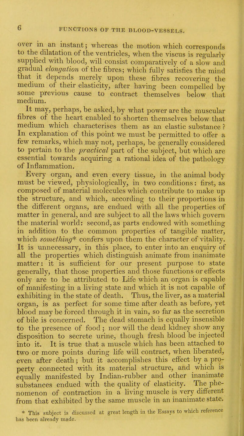 over in an instant; whereas the motion which corresponds to the dilatation of the ventricles, when the viscus is regularly supplied with blood, will consist comparatively of a slow and gradual elongation of the fibres; which fully satisfies the mind that it depends merely upon these fibres recovering the medium of their elasticity, after having been compelled by some previous cause to contract themselves below that medium. It may, perhaps, be asked, by what power are the muscular fibres of the heart enabled to shorten themselves below that medium which characterises them as an elastic substance ? In explanation of this point we must be permitted to offer a few remarks, which may not, perhaps, be generally considered to pertain to the 'practical part of the subject, but which are essential towards acquiring a rational idea of the pathology of Inflammation. Every organ, and even every tissue, in the animal body must be viewed, physiologically, in two conditions; first, as composed of material molecules which contribute to make up the structure, and which, according to their proportions in the different organs, are endued with all the properties of matter in general, and are subject to all the laws which govern the material world: second, as parts endowed with something in addition to the common jiroperties of tangible matter, which something^ confers upon them the character of vitality. It is unnecessary, in this place, to enter into an enquiry of all the properties which distinguish animate from inanimate matter: it is sufficient for our present purpose to state generally, that those properties and those functions or effects only are to be attributed to Life which an organ is capable of manifesting in a living state and which it is not capable of exhibiting in the state of death. Thus, the liver, as a material organ, is as perfect for some time after death as before, yet blood may be forced through it in vain, so far as the secretion of bile is concerned. The dead stomach is equally insensible to the presence of food; nor will the dead kidney show any disposition to secrete urine, though fresh blood be injected into it. It is true that a muscle which has been attached to two or more points during life will contract, when liberated, even after death; but it accomplishes this effect by a pro- perty connected with its material structure, and which is equally manifested by Indian-rubber and other inanimate substances endued with the quality of elasticity. The phe- nomenon of contraction in a living muscle is vety’^ different from that exhibited by the same muscle in an inanimate state. * This subject is discussed at great length in the Essays to which reference has been already made.