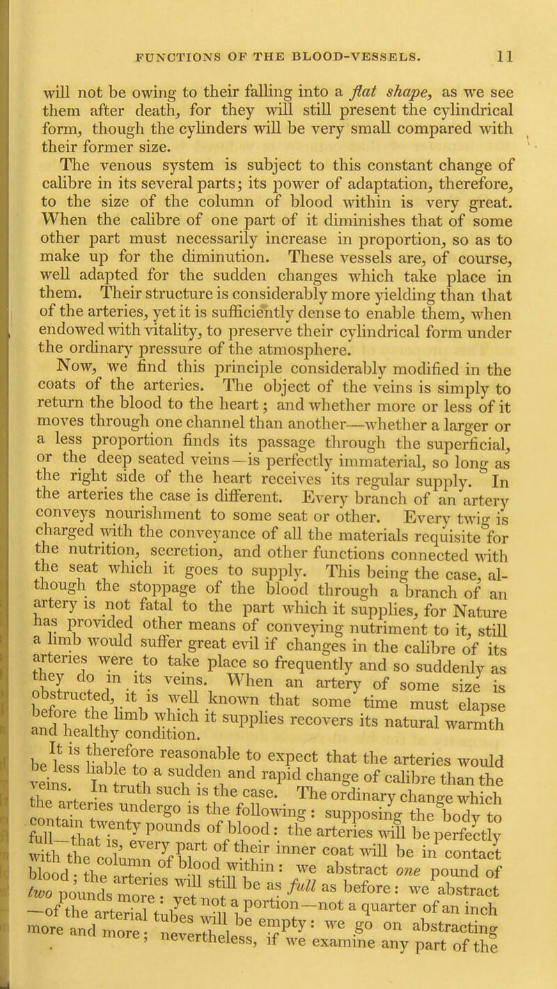 will not be owing to their falling into a flat shape, as we see them after deaths for they will still present the cylindrical form, though the cylinders will be very small compared with their former size. The venous system is subject to this constant change of calibre in its several parts; its power of adaptation, therefore, to the size of the column of blood within is very great. When the calibre of one part of it diminishes that of some other part must necessarily increase in proportion, so as to make up for the diminution. These vessels are, of course, well adapted for the sudden changes which take place in them. Their structure is considerably more yielding than that of the arteries, yet it is sufficiently dense to enable them, when endowed with vitality, to preserve their cylindrical form under the ordinary pressure of the atmosphere. Now, we find this principle considerably modified in the coats of the arteries. The object of the veins is simply to return the blood to the heart; and whether more or less of it moves through one channel than another—Avhether a larger or a less proportion finds its passage through the superficial, or the deep seated veins—is perfectly immaterial, so long as the right side of the heart receives its regular supply. In the arteries the case is different. Every branch of an artery conveys nourishment to some seat or other. Every twig is charged mth the conveyance of all the materials requisite for the nutrition, secretion, and other functions connected with the seat which it goes to supply. This being the case, al- though the stoppage of the blood through a branch of an artery is not fatal to the part Avhich it supplies, for Nature has provided other means of conveying nutriment to it, still a hmb would suffer great evil if changes in the calibre of its arteries were to take place so frequently and so suddenly as they do in its veins. When an artery of some size is o structed. It IS Avell knoAvn that some time must elapse anfidthy ” ^ be kss '’'Pf * would veins In nul, t f of calibre than the the arteries undergo is the follovdng : supposing the boTlv 1°•• be perfectly vrith the COf be in contact blood • fhp T ^J°°<^^vithin : we abstract one pound of two po’unds'more^*^ before: we abstract • 1 * ^ portion—not a quarter of an incb mofetdlt:! trerrh?^''?P‘^= , levertheless, if we examine any part of the