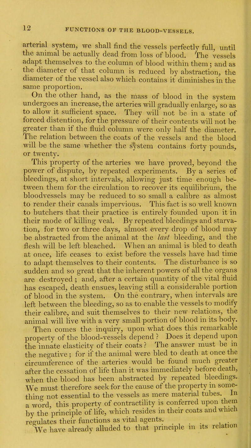 arterial system^ we shall find the vessels perfectly fiill, until the animal be actually dead from loss of blood. The vessels adapt themselves to the column of blood within them; and as the diameter of that column is reduced by abstraction, the diameter of the vessel also which contains it diminishes in the same proportion. On the other hand, as the mass of blood in the system undergoes an increase, the arteries will gradually enlarge, so as to allow it suflficient space. They will not be in a state of forced distention, for the pressure of their contents will not be greater than if the fluid column were only half the diameter. The relation between the coats of the vessels and the blood will be the same whether the s^’-stem contains forty pounds, or twenty. This property of the arteries we have proved, beyond the power of dispute, by repeated experiments. By a series of bleedings, at short intervals, allowing just time enough be- tween them for the circulation to recover its equilibrium, the bloodvessels may be reduced to so small a calibre as almost to render their canals impervious. This fact is so well known to butchers that their practice is entirely founded upon it in their mode of killing veal. By repeated bleedings and starva- tion, for two or three days, almost every drop of blood may be abstracted from the animal at the last bleeding, and the flesh will be left bleached. When an animal is bled to death at once, hfe ceases to exist before the vessels have had time to adapt themselves to their contents. The disturbance is so sudden and so great that the inherent powers of all the organs are destroyed ; and, after a certain quantity of the vital fluid has escaped, death ensues, leaving still a considerable portion of blood in the system. On the contrary, when interv^als are left between the bleeding, so as to enable the vessels to modify their calibre, and suit themselves to their new relations, the animal will live Avith a ver}’' small portion of blood in its body. Then comes the inquiry, upon Avhat does this remarkable property of the blood-vessels depend ? Does it depend upon the innate elasticity of their coats ? The answer must be in the negative; for if the animal were bled to death at once the circumference of the arteries would be found much greater after the cessation of hfe than it was immediately before death, when the blood has been abstracted by repeated bleedings. We must therefore seek for the cause of the property in some- thing not essential to the vessels as mere material tubes. In a word, this property of contractility is conferred upon them by the principle of life, which resides in their coats and Avhicn reerulates their functions as vital agents. . . . We have already alluded to that principle in its relation