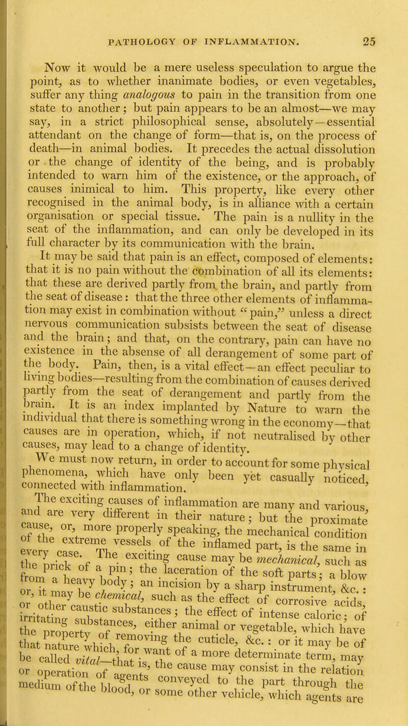 Now it would be a mere useless speculation to argue the point, as to whether inanimate bodies, or even vegetables, suffer any thing analogous to pain in the transition from one state to another; but pain appears to be an almost—we may say, in a strict philosophical sense, absolutely—essential attendant on the change of form—that is, on the process of death—in animal bodies. It precedes the actual dissolution or the change of identity of the being, and is probably intended to warn him of the existence, or the approach, of causes inimical to him. This property, like every other recognised in the animal body, is in alliance with a certain organisation or special tissue. The pain is a nullity in the seat of the inflammation, and can only be developed in its full character by its communication wdth the brain. It may be said that pain is an effect, composed of elements: that it is no pain without the combination of all its elements: that these are derived partly from, the brain, and partly from the seat of disease: that the three other elements of inflamma- tion may exist in combination without ^^pain,” unless a direct nervous communication subsists between the seat of disease and the brain; and that, on the contrar)^, pain can have no existence in the absense of all derangement of some part of the body. Pain, tlmn, is a vital effect-an effect peculiar to iving bodies resulting from the combination of causes derived partly from the seat of derangement and partly from the bram. It is an index implanted by Nature to warn the individual that there is something wrong in the economy—that causes are in operation, which, if not neutralised by other causes, may lead to a change of identity. We must now return, in order to account for some nhvsical phenomena, which have only been yet casually noticed, connected with inflammation. ^ Tlie exciting c^ses of inflammation are many and various cle'or^ Afferent in their nature; but tL proxS of the e5fr? properly speaking, the mechanical condition the^riripl cause may be mechanical^ such as from^a of the soft parts; a blow •f body; an incision by a sharp instrument &c • or. It may be chemical, such as the effect of corrosive acids' -bstances; the effect of intense clricT of the either animal or vegetable, which have that Ltare which UwTnt he of he called a ^ determinate term, may or operation of ’ cause may consist in the relation medium of thp hiconveyed to the part through the “  eome other vehicle; which agents are