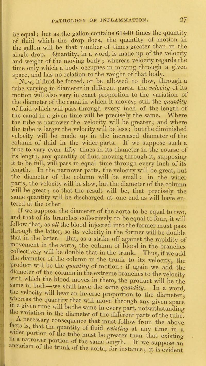 be equal; but as the gallon contains 61440 times the quantity of fluid which the drop does, the quantity of motion in the gallon will be that number of times greater than in the single drop. Quantity, in a word, is made up of the velocity and weight of the moving body; whereas velocity regards the time only which a body occupies in moving through a given space, and has no relation to the weight of that body. Now, if fluid be forced, or be allowed to flow, through a tube varying in diameter in difierent parts, the velocity of its motion wiU also vary in exact proportion to the variation of the diameter of the canal in which it moves; still the quantity of fluid which wiU pass through every inch of the length of the canal in a given time will be precisely the same. Where the tube is narrower the velocity wdU be greater; and where the tube is larger the velocity will be less; but the diminished velocity will be made up in the increased diameter of the column of fluid in the vdder parts. If we suppose such a tube to vary even fifty times in its diameter in the course of its length, any quantity of fluid moving through it, supposing it to be full, will pass in equal time through every inch of its length. In the narrower parts, the velocity will be great, but the diameter of the column will be small: in the wider parts, the velocity wiU be slow, but the diameter of the column will be great; so that the result will be, that precisely the same quantity wiU be discharged at one end as wiU have en- tered at the other If we suppose the diameter of the aorta to be equal to two, and that of its branches collectively to be equal to four, it wiU foUow that, as all the blood injected into the former must pass through the latter, so its velocity in the former wiU be double that in the latter. But, as a strike off against the rapidity of movement in the aorta, the column of blood in the branches coUectively wiU be double that in the trunk. Thus, if we add the diameter of the column in the trmik to its velocity, the product wiU be the quantity of motion: if again we add the diameter of the column in the extreme branches to the velocity with which the blood moves in them, the product wUl be the same in both-—we shall have the same quantity. In a word, the velocity will bear an inverse proportion to the diameter • whereas the quantity that wiU move through any given space m a given time wiU be the same in every part, notwithstanding the variation m the diameter of the different parts of the tube. A necessary consequence that must follow from the above ac s IS, that the quantity of fluid existing at any time in a ^ er portion of the tube must be greater than that existing m a narrower portion of the same length. If we suppose an ‘ neurism of the trunk of the aorta, for instance; it is evident